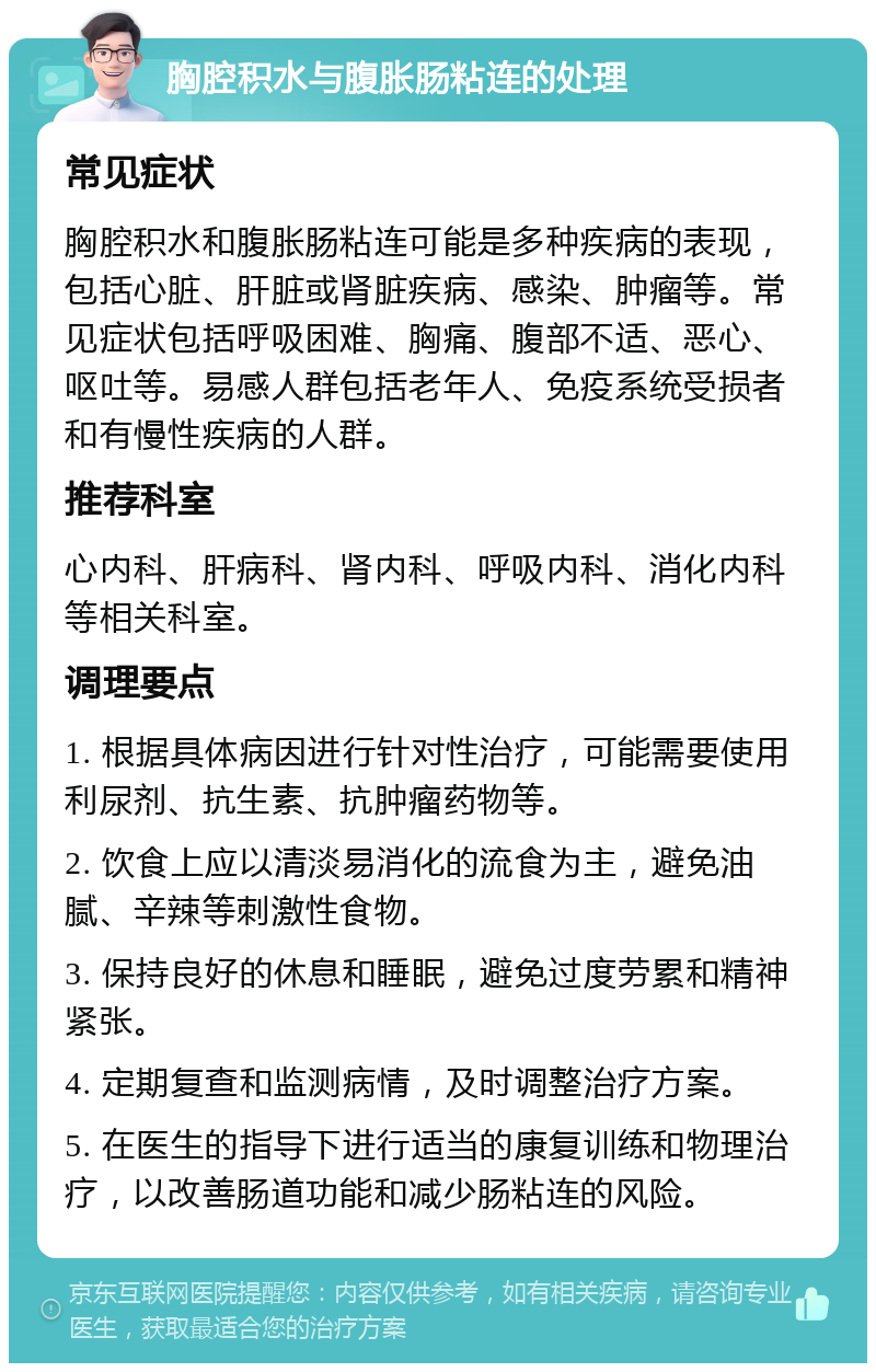 胸腔积水与腹胀肠粘连的处理 常见症状 胸腔积水和腹胀肠粘连可能是多种疾病的表现，包括心脏、肝脏或肾脏疾病、感染、肿瘤等。常见症状包括呼吸困难、胸痛、腹部不适、恶心、呕吐等。易感人群包括老年人、免疫系统受损者和有慢性疾病的人群。 推荐科室 心内科、肝病科、肾内科、呼吸内科、消化内科等相关科室。 调理要点 1. 根据具体病因进行针对性治疗，可能需要使用利尿剂、抗生素、抗肿瘤药物等。 2. 饮食上应以清淡易消化的流食为主，避免油腻、辛辣等刺激性食物。 3. 保持良好的休息和睡眠，避免过度劳累和精神紧张。 4. 定期复查和监测病情，及时调整治疗方案。 5. 在医生的指导下进行适当的康复训练和物理治疗，以改善肠道功能和减少肠粘连的风险。