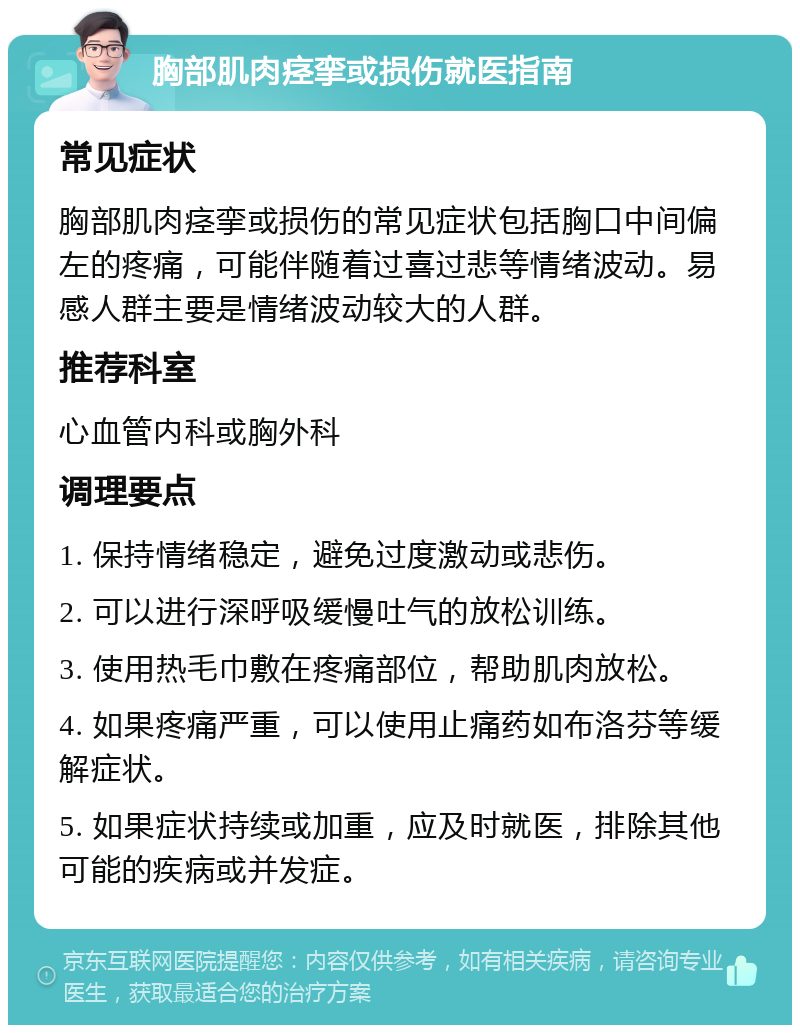 胸部肌肉痉挛或损伤就医指南 常见症状 胸部肌肉痉挛或损伤的常见症状包括胸口中间偏左的疼痛，可能伴随着过喜过悲等情绪波动。易感人群主要是情绪波动较大的人群。 推荐科室 心血管内科或胸外科 调理要点 1. 保持情绪稳定，避免过度激动或悲伤。 2. 可以进行深呼吸缓慢吐气的放松训练。 3. 使用热毛巾敷在疼痛部位，帮助肌肉放松。 4. 如果疼痛严重，可以使用止痛药如布洛芬等缓解症状。 5. 如果症状持续或加重，应及时就医，排除其他可能的疾病或并发症。