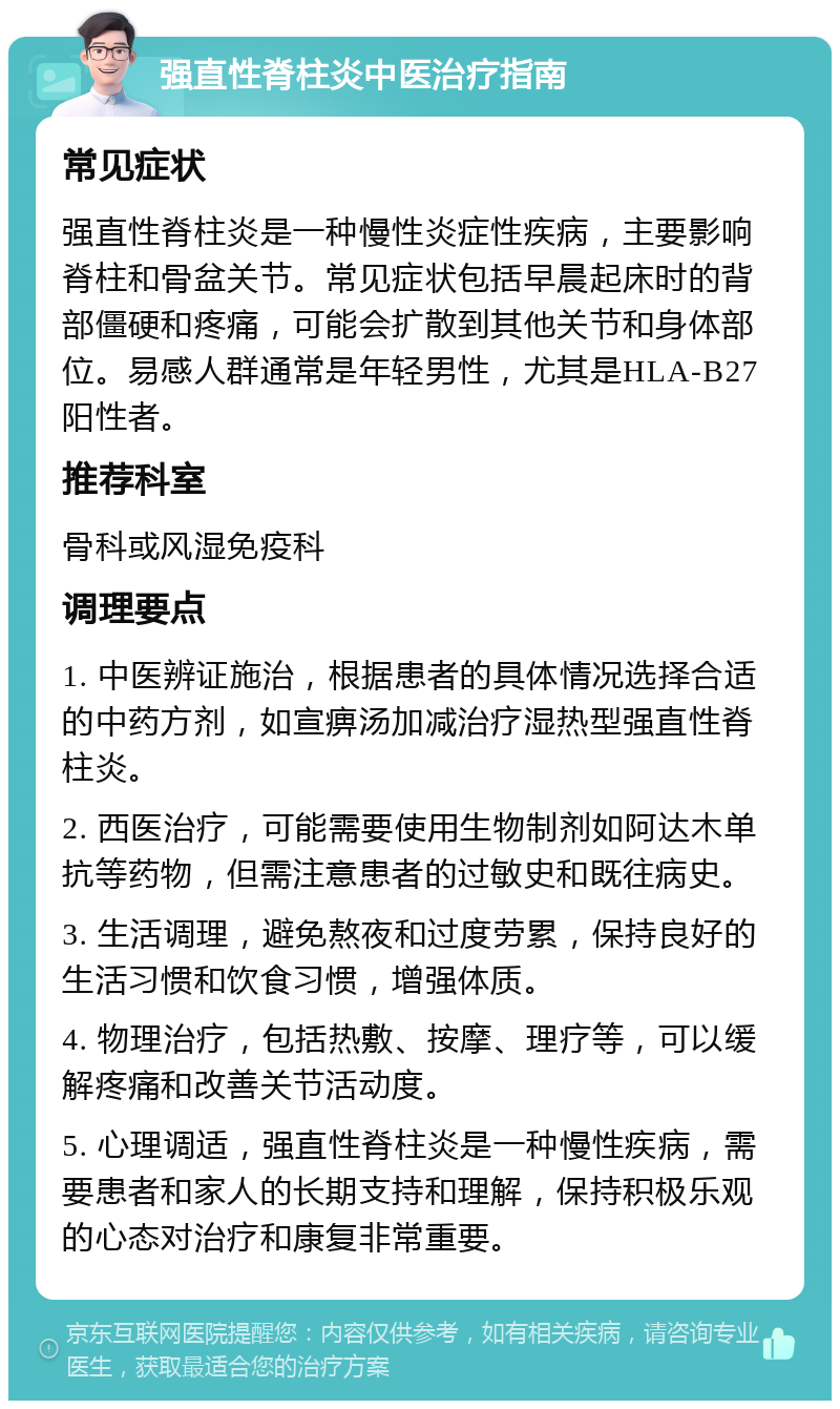 强直性脊柱炎中医治疗指南 常见症状 强直性脊柱炎是一种慢性炎症性疾病，主要影响脊柱和骨盆关节。常见症状包括早晨起床时的背部僵硬和疼痛，可能会扩散到其他关节和身体部位。易感人群通常是年轻男性，尤其是HLA-B27阳性者。 推荐科室 骨科或风湿免疫科 调理要点 1. 中医辨证施治，根据患者的具体情况选择合适的中药方剂，如宣痹汤加减治疗湿热型强直性脊柱炎。 2. 西医治疗，可能需要使用生物制剂如阿达木单抗等药物，但需注意患者的过敏史和既往病史。 3. 生活调理，避免熬夜和过度劳累，保持良好的生活习惯和饮食习惯，增强体质。 4. 物理治疗，包括热敷、按摩、理疗等，可以缓解疼痛和改善关节活动度。 5. 心理调适，强直性脊柱炎是一种慢性疾病，需要患者和家人的长期支持和理解，保持积极乐观的心态对治疗和康复非常重要。