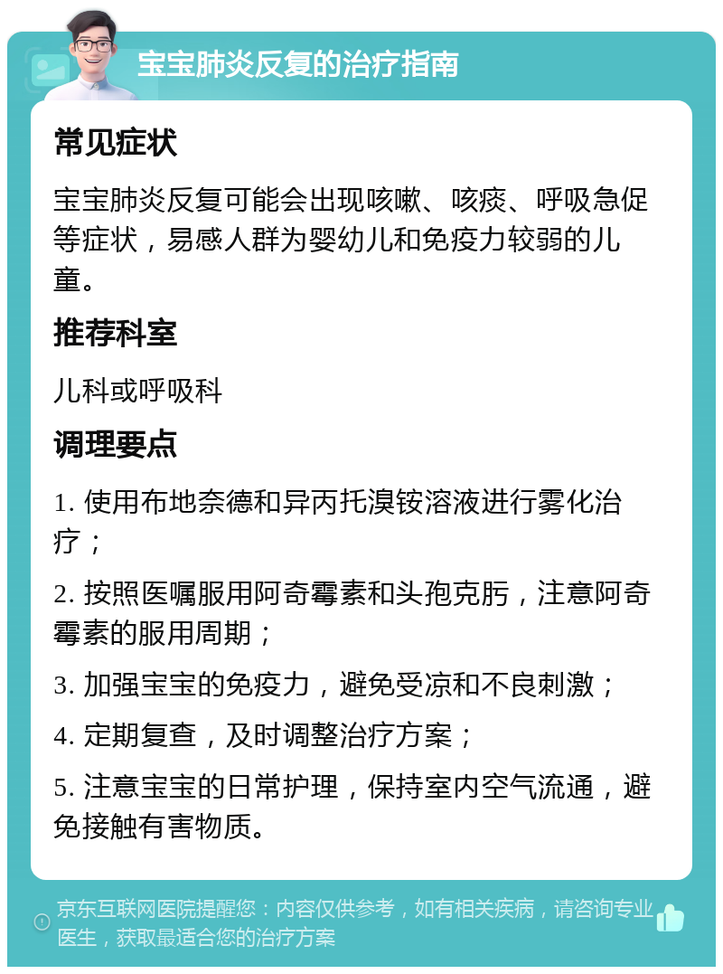 宝宝肺炎反复的治疗指南 常见症状 宝宝肺炎反复可能会出现咳嗽、咳痰、呼吸急促等症状，易感人群为婴幼儿和免疫力较弱的儿童。 推荐科室 儿科或呼吸科 调理要点 1. 使用布地奈德和异丙托溴铵溶液进行雾化治疗； 2. 按照医嘱服用阿奇霉素和头孢克肟，注意阿奇霉素的服用周期； 3. 加强宝宝的免疫力，避免受凉和不良刺激； 4. 定期复查，及时调整治疗方案； 5. 注意宝宝的日常护理，保持室内空气流通，避免接触有害物质。