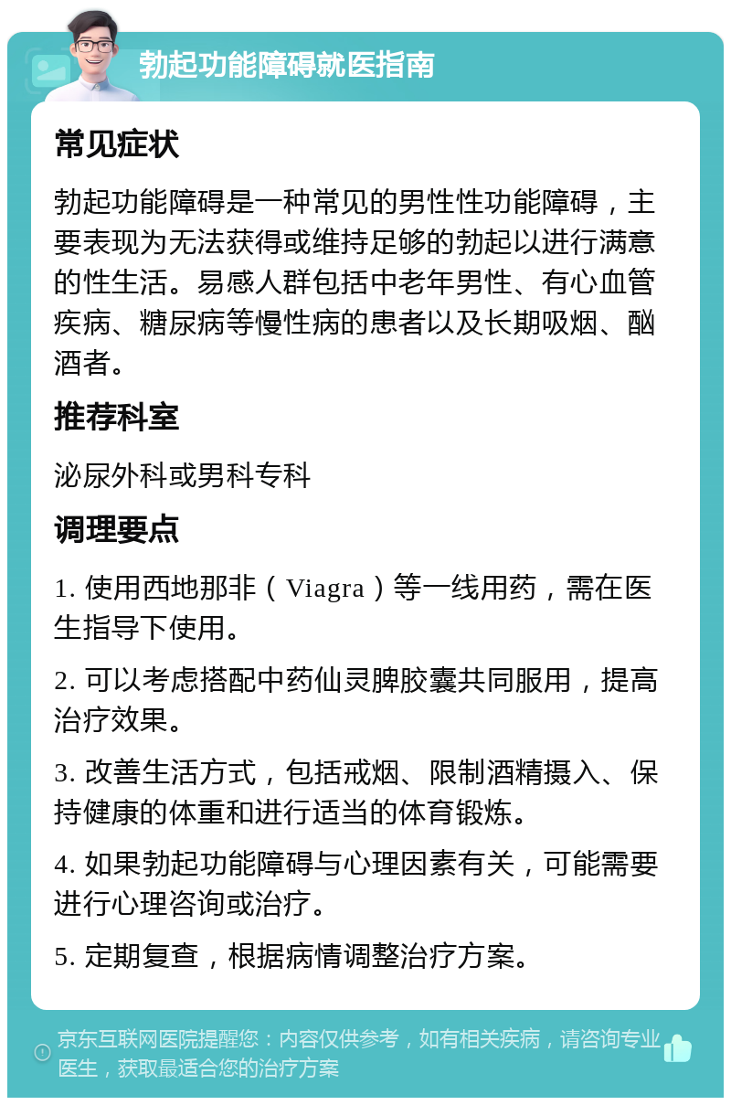 勃起功能障碍就医指南 常见症状 勃起功能障碍是一种常见的男性性功能障碍，主要表现为无法获得或维持足够的勃起以进行满意的性生活。易感人群包括中老年男性、有心血管疾病、糖尿病等慢性病的患者以及长期吸烟、酗酒者。 推荐科室 泌尿外科或男科专科 调理要点 1. 使用西地那非（Viagra）等一线用药，需在医生指导下使用。 2. 可以考虑搭配中药仙灵脾胶囊共同服用，提高治疗效果。 3. 改善生活方式，包括戒烟、限制酒精摄入、保持健康的体重和进行适当的体育锻炼。 4. 如果勃起功能障碍与心理因素有关，可能需要进行心理咨询或治疗。 5. 定期复查，根据病情调整治疗方案。