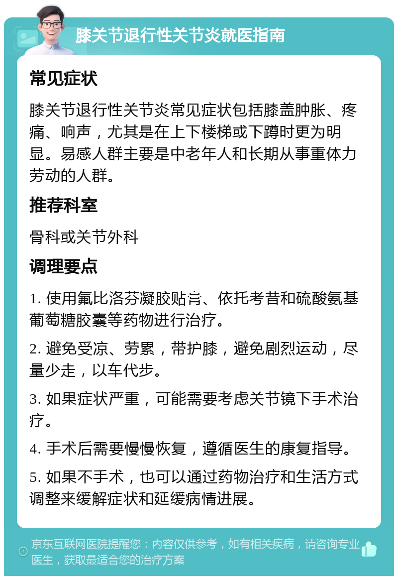 膝关节退行性关节炎就医指南 常见症状 膝关节退行性关节炎常见症状包括膝盖肿胀、疼痛、响声，尤其是在上下楼梯或下蹲时更为明显。易感人群主要是中老年人和长期从事重体力劳动的人群。 推荐科室 骨科或关节外科 调理要点 1. 使用氟比洛芬凝胶贴膏、依托考昔和硫酸氨基葡萄糖胶囊等药物进行治疗。 2. 避免受凉、劳累，带护膝，避免剧烈运动，尽量少走，以车代步。 3. 如果症状严重，可能需要考虑关节镜下手术治疗。 4. 手术后需要慢慢恢复，遵循医生的康复指导。 5. 如果不手术，也可以通过药物治疗和生活方式调整来缓解症状和延缓病情进展。