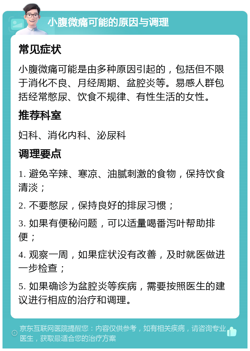 小腹微痛可能的原因与调理 常见症状 小腹微痛可能是由多种原因引起的，包括但不限于消化不良、月经周期、盆腔炎等。易感人群包括经常憋尿、饮食不规律、有性生活的女性。 推荐科室 妇科、消化内科、泌尿科 调理要点 1. 避免辛辣、寒凉、油腻刺激的食物，保持饮食清淡； 2. 不要憋尿，保持良好的排尿习惯； 3. 如果有便秘问题，可以适量喝番泻叶帮助排便； 4. 观察一周，如果症状没有改善，及时就医做进一步检查； 5. 如果确诊为盆腔炎等疾病，需要按照医生的建议进行相应的治疗和调理。