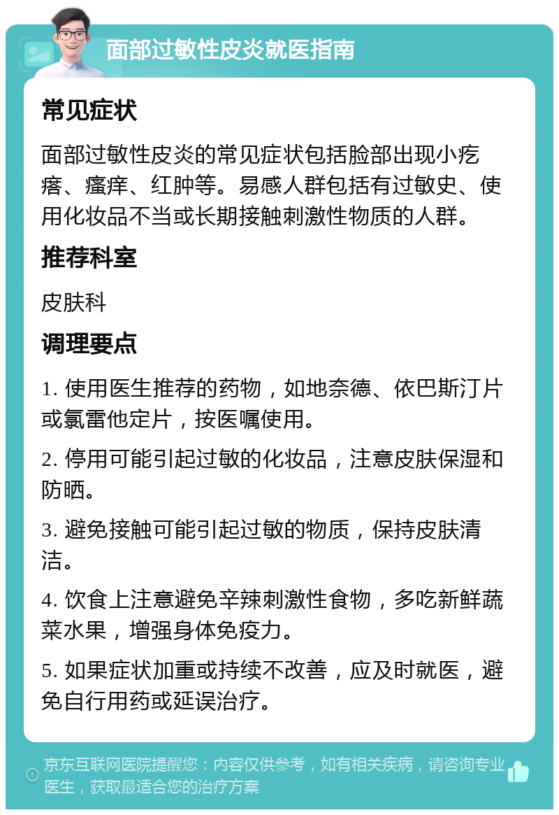 面部过敏性皮炎就医指南 常见症状 面部过敏性皮炎的常见症状包括脸部出现小疙瘩、瘙痒、红肿等。易感人群包括有过敏史、使用化妆品不当或长期接触刺激性物质的人群。 推荐科室 皮肤科 调理要点 1. 使用医生推荐的药物，如地奈德、依巴斯汀片或氯雷他定片，按医嘱使用。 2. 停用可能引起过敏的化妆品，注意皮肤保湿和防晒。 3. 避免接触可能引起过敏的物质，保持皮肤清洁。 4. 饮食上注意避免辛辣刺激性食物，多吃新鲜蔬菜水果，增强身体免疫力。 5. 如果症状加重或持续不改善，应及时就医，避免自行用药或延误治疗。