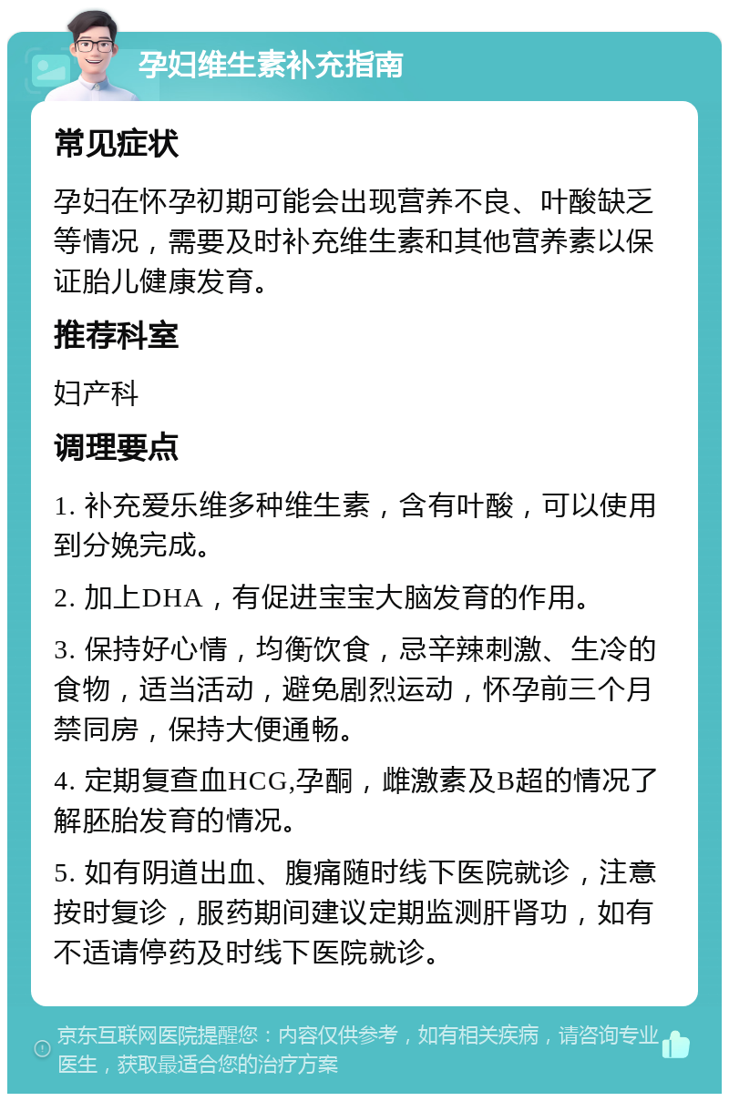 孕妇维生素补充指南 常见症状 孕妇在怀孕初期可能会出现营养不良、叶酸缺乏等情况，需要及时补充维生素和其他营养素以保证胎儿健康发育。 推荐科室 妇产科 调理要点 1. 补充爱乐维多种维生素，含有叶酸，可以使用到分娩完成。 2. 加上DHA，有促进宝宝大脑发育的作用。 3. 保持好心情，均衡饮食，忌辛辣刺激、生冷的食物，适当活动，避免剧烈运动，怀孕前三个月禁同房，保持大便通畅。 4. 定期复查血HCG,孕酮，雌激素及B超的情况了解胚胎发育的情况。 5. 如有阴道出血、腹痛随时线下医院就诊，注意按时复诊，服药期间建议定期监测肝肾功，如有不适请停药及时线下医院就诊。