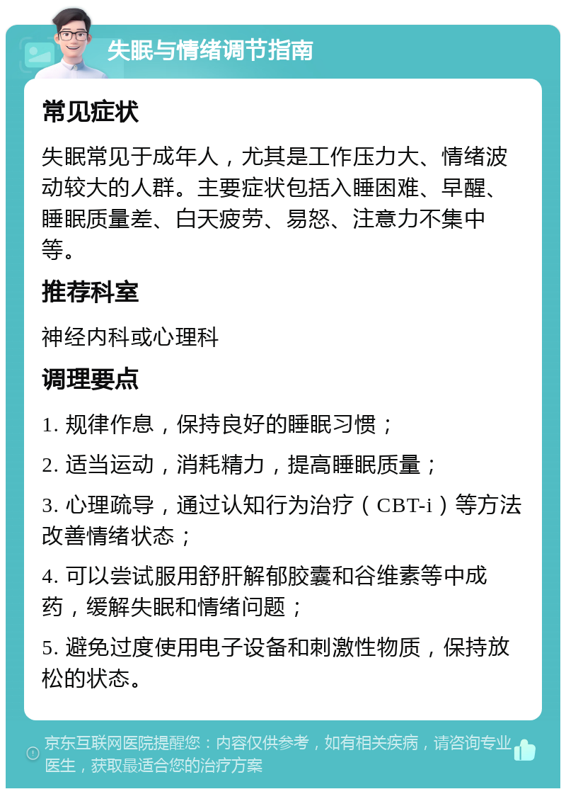 失眠与情绪调节指南 常见症状 失眠常见于成年人，尤其是工作压力大、情绪波动较大的人群。主要症状包括入睡困难、早醒、睡眠质量差、白天疲劳、易怒、注意力不集中等。 推荐科室 神经内科或心理科 调理要点 1. 规律作息，保持良好的睡眠习惯； 2. 适当运动，消耗精力，提高睡眠质量； 3. 心理疏导，通过认知行为治疗（CBT-i）等方法改善情绪状态； 4. 可以尝试服用舒肝解郁胶囊和谷维素等中成药，缓解失眠和情绪问题； 5. 避免过度使用电子设备和刺激性物质，保持放松的状态。