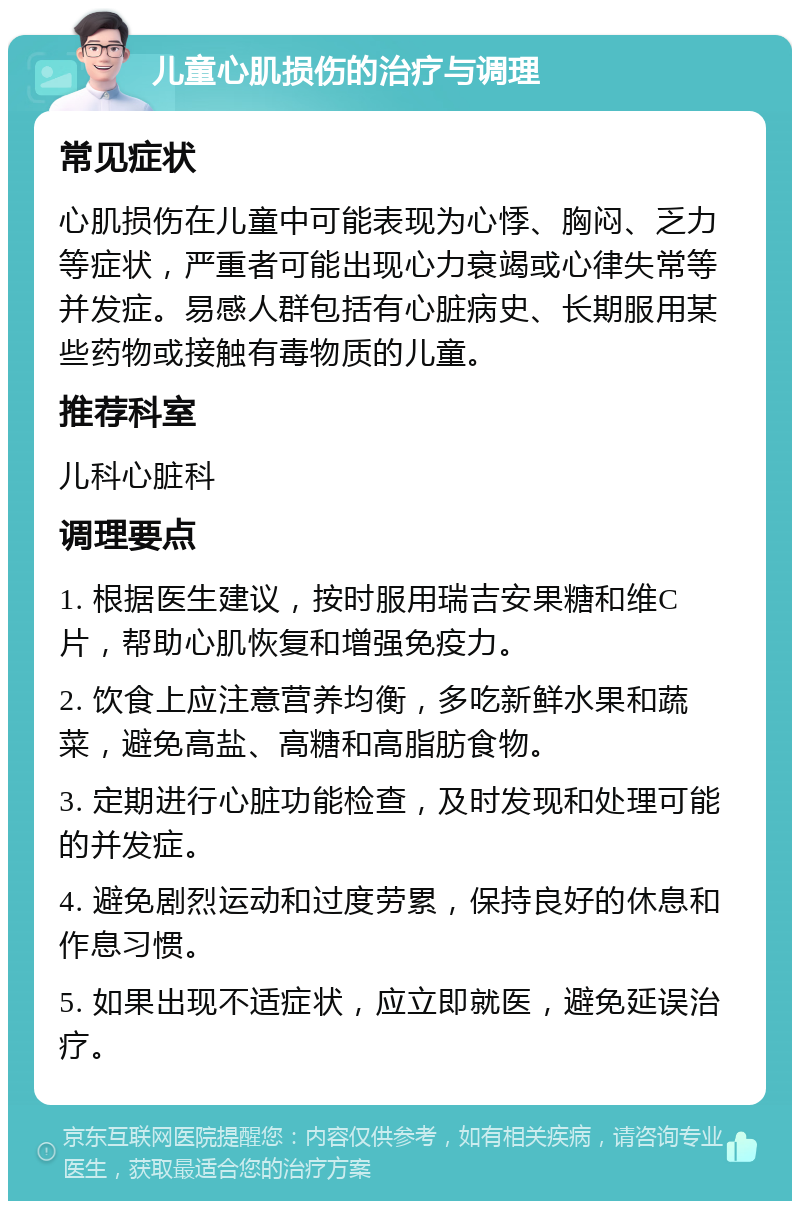 儿童心肌损伤的治疗与调理 常见症状 心肌损伤在儿童中可能表现为心悸、胸闷、乏力等症状，严重者可能出现心力衰竭或心律失常等并发症。易感人群包括有心脏病史、长期服用某些药物或接触有毒物质的儿童。 推荐科室 儿科心脏科 调理要点 1. 根据医生建议，按时服用瑞吉安果糖和维C片，帮助心肌恢复和增强免疫力。 2. 饮食上应注意营养均衡，多吃新鲜水果和蔬菜，避免高盐、高糖和高脂肪食物。 3. 定期进行心脏功能检查，及时发现和处理可能的并发症。 4. 避免剧烈运动和过度劳累，保持良好的休息和作息习惯。 5. 如果出现不适症状，应立即就医，避免延误治疗。