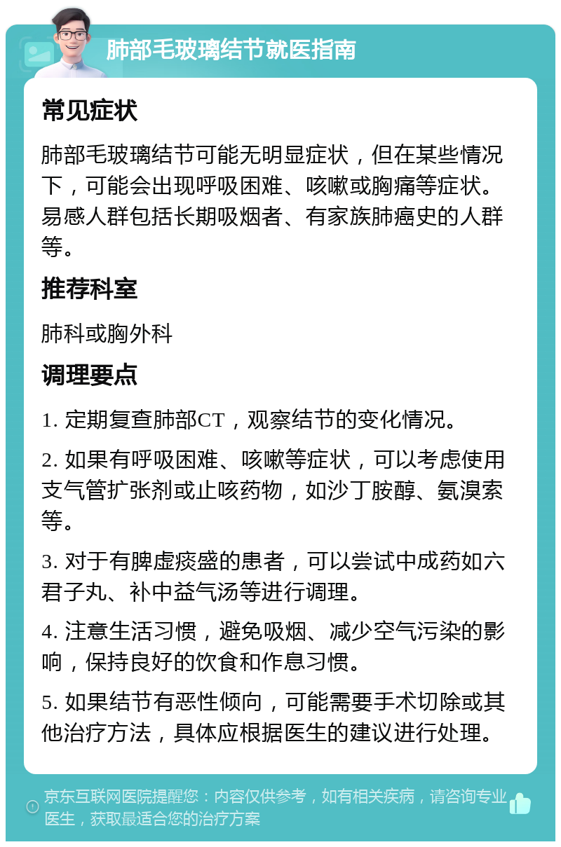 肺部毛玻璃结节就医指南 常见症状 肺部毛玻璃结节可能无明显症状，但在某些情况下，可能会出现呼吸困难、咳嗽或胸痛等症状。易感人群包括长期吸烟者、有家族肺癌史的人群等。 推荐科室 肺科或胸外科 调理要点 1. 定期复查肺部CT，观察结节的变化情况。 2. 如果有呼吸困难、咳嗽等症状，可以考虑使用支气管扩张剂或止咳药物，如沙丁胺醇、氨溴索等。 3. 对于有脾虚痰盛的患者，可以尝试中成药如六君子丸、补中益气汤等进行调理。 4. 注意生活习惯，避免吸烟、减少空气污染的影响，保持良好的饮食和作息习惯。 5. 如果结节有恶性倾向，可能需要手术切除或其他治疗方法，具体应根据医生的建议进行处理。