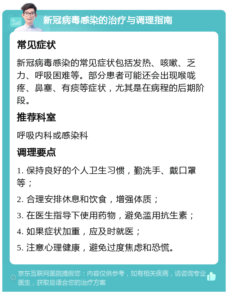 新冠病毒感染的治疗与调理指南 常见症状 新冠病毒感染的常见症状包括发热、咳嗽、乏力、呼吸困难等。部分患者可能还会出现喉咙疼、鼻塞、有痰等症状，尤其是在病程的后期阶段。 推荐科室 呼吸内科或感染科 调理要点 1. 保持良好的个人卫生习惯，勤洗手、戴口罩等； 2. 合理安排休息和饮食，增强体质； 3. 在医生指导下使用药物，避免滥用抗生素； 4. 如果症状加重，应及时就医； 5. 注意心理健康，避免过度焦虑和恐慌。