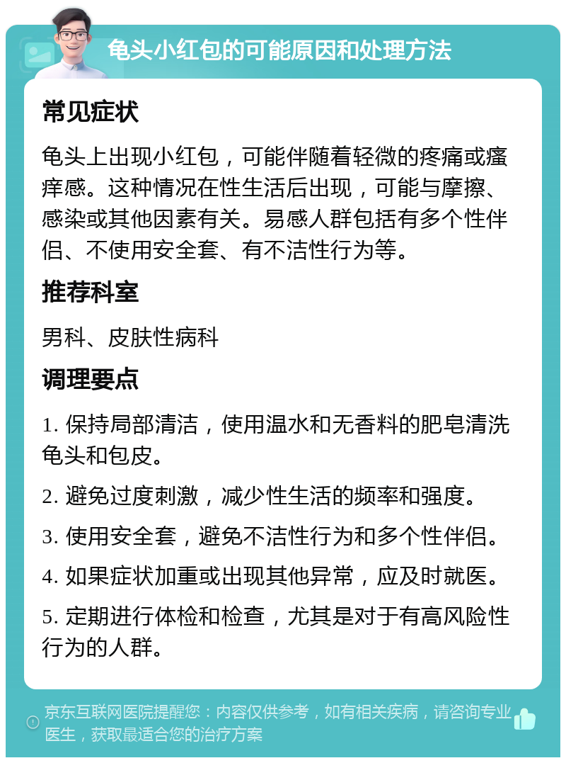 龟头小红包的可能原因和处理方法 常见症状 龟头上出现小红包，可能伴随着轻微的疼痛或瘙痒感。这种情况在性生活后出现，可能与摩擦、感染或其他因素有关。易感人群包括有多个性伴侣、不使用安全套、有不洁性行为等。 推荐科室 男科、皮肤性病科 调理要点 1. 保持局部清洁，使用温水和无香料的肥皂清洗龟头和包皮。 2. 避免过度刺激，减少性生活的频率和强度。 3. 使用安全套，避免不洁性行为和多个性伴侣。 4. 如果症状加重或出现其他异常，应及时就医。 5. 定期进行体检和检查，尤其是对于有高风险性行为的人群。