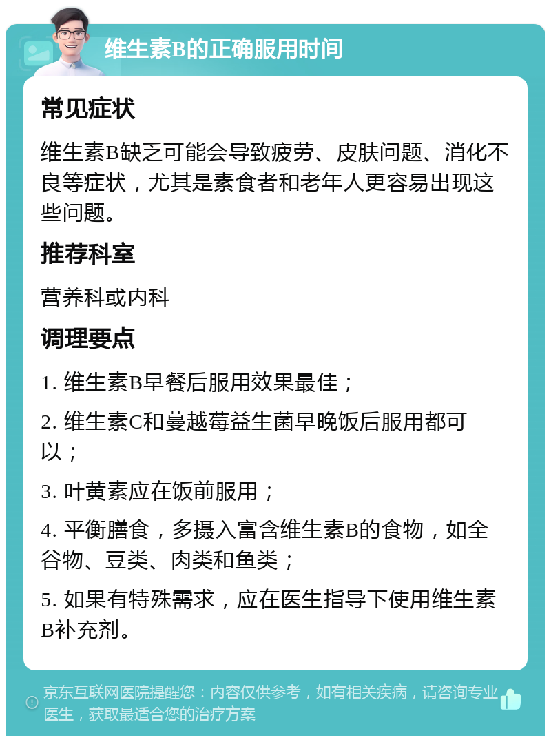 维生素B的正确服用时间 常见症状 维生素B缺乏可能会导致疲劳、皮肤问题、消化不良等症状，尤其是素食者和老年人更容易出现这些问题。 推荐科室 营养科或内科 调理要点 1. 维生素B早餐后服用效果最佳； 2. 维生素C和蔓越莓益生菌早晚饭后服用都可以； 3. 叶黄素应在饭前服用； 4. 平衡膳食，多摄入富含维生素B的食物，如全谷物、豆类、肉类和鱼类； 5. 如果有特殊需求，应在医生指导下使用维生素B补充剂。