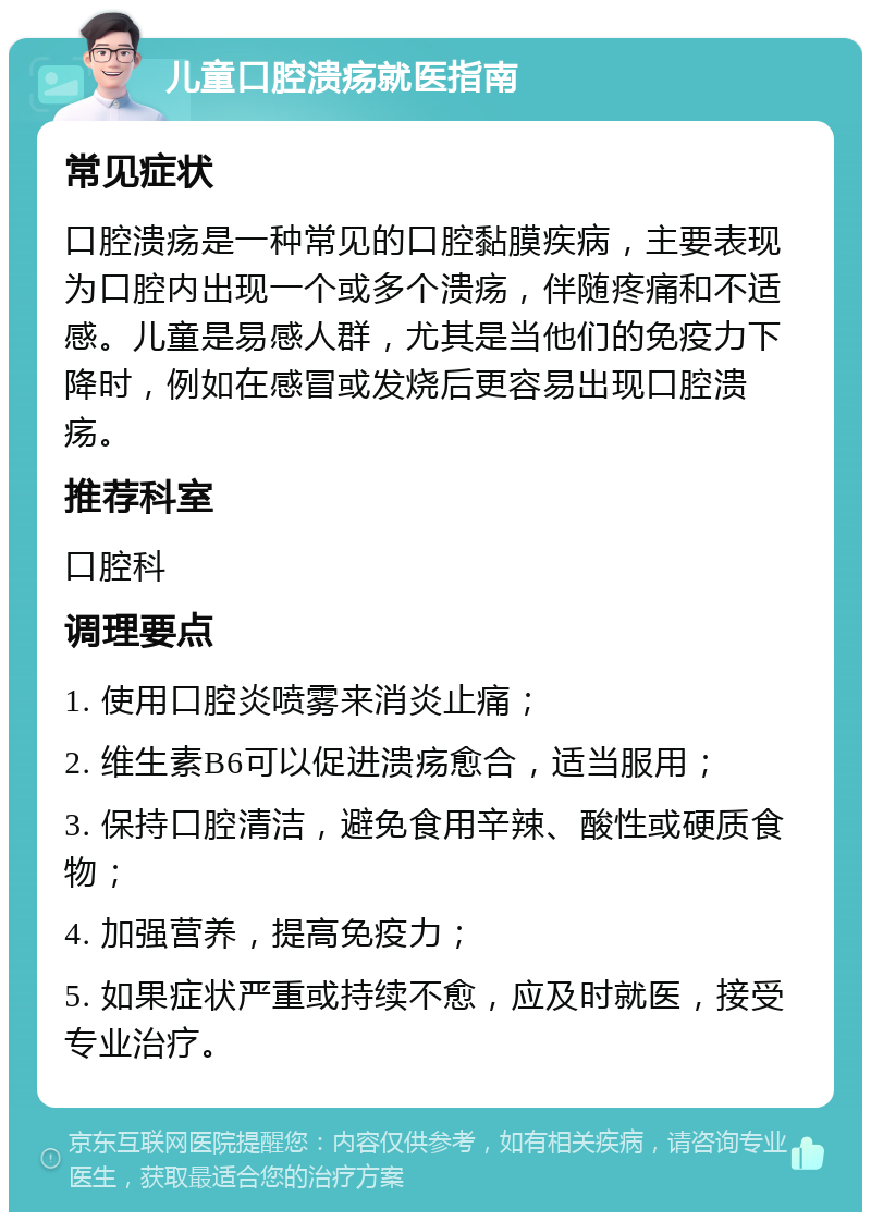 儿童口腔溃疡就医指南 常见症状 口腔溃疡是一种常见的口腔黏膜疾病，主要表现为口腔内出现一个或多个溃疡，伴随疼痛和不适感。儿童是易感人群，尤其是当他们的免疫力下降时，例如在感冒或发烧后更容易出现口腔溃疡。 推荐科室 口腔科 调理要点 1. 使用口腔炎喷雾来消炎止痛； 2. 维生素B6可以促进溃疡愈合，适当服用； 3. 保持口腔清洁，避免食用辛辣、酸性或硬质食物； 4. 加强营养，提高免疫力； 5. 如果症状严重或持续不愈，应及时就医，接受专业治疗。