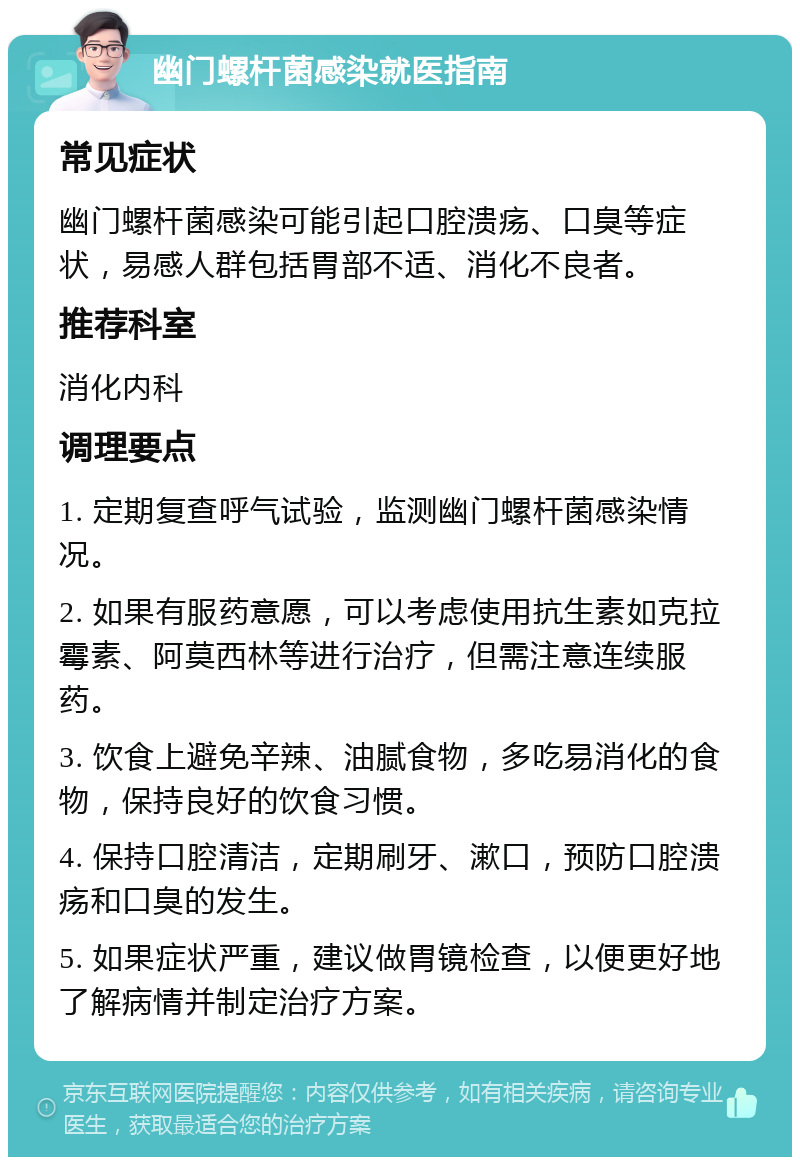 幽门螺杆菌感染就医指南 常见症状 幽门螺杆菌感染可能引起口腔溃疡、口臭等症状，易感人群包括胃部不适、消化不良者。 推荐科室 消化内科 调理要点 1. 定期复查呼气试验，监测幽门螺杆菌感染情况。 2. 如果有服药意愿，可以考虑使用抗生素如克拉霉素、阿莫西林等进行治疗，但需注意连续服药。 3. 饮食上避免辛辣、油腻食物，多吃易消化的食物，保持良好的饮食习惯。 4. 保持口腔清洁，定期刷牙、漱口，预防口腔溃疡和口臭的发生。 5. 如果症状严重，建议做胃镜检查，以便更好地了解病情并制定治疗方案。