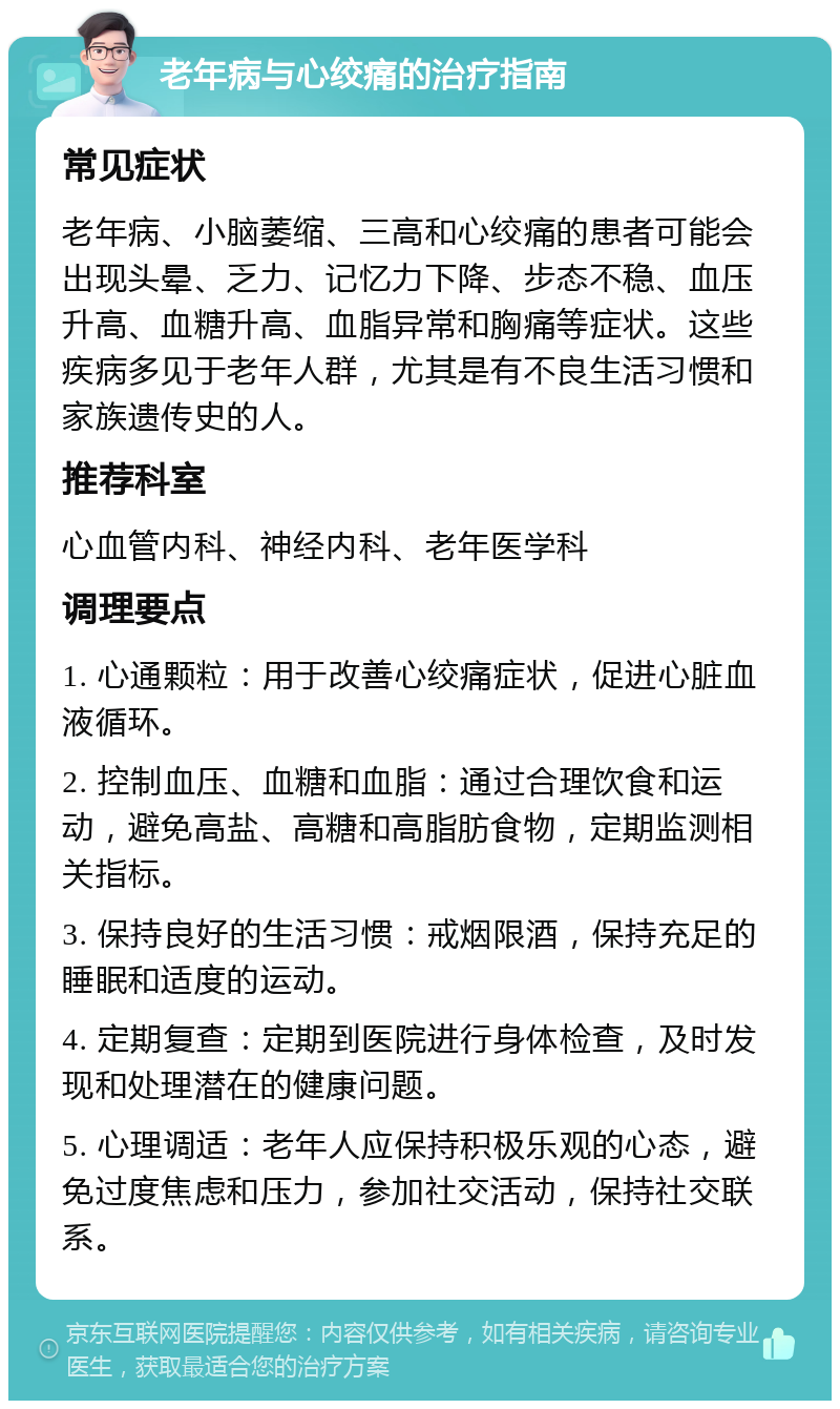 老年病与心绞痛的治疗指南 常见症状 老年病、小脑萎缩、三高和心绞痛的患者可能会出现头晕、乏力、记忆力下降、步态不稳、血压升高、血糖升高、血脂异常和胸痛等症状。这些疾病多见于老年人群，尤其是有不良生活习惯和家族遗传史的人。 推荐科室 心血管内科、神经内科、老年医学科 调理要点 1. 心通颗粒：用于改善心绞痛症状，促进心脏血液循环。 2. 控制血压、血糖和血脂：通过合理饮食和运动，避免高盐、高糖和高脂肪食物，定期监测相关指标。 3. 保持良好的生活习惯：戒烟限酒，保持充足的睡眠和适度的运动。 4. 定期复查：定期到医院进行身体检查，及时发现和处理潜在的健康问题。 5. 心理调适：老年人应保持积极乐观的心态，避免过度焦虑和压力，参加社交活动，保持社交联系。