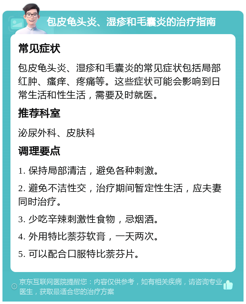 包皮龟头炎、湿疹和毛囊炎的治疗指南 常见症状 包皮龟头炎、湿疹和毛囊炎的常见症状包括局部红肿、瘙痒、疼痛等。这些症状可能会影响到日常生活和性生活，需要及时就医。 推荐科室 泌尿外科、皮肤科 调理要点 1. 保持局部清洁，避免各种刺激。 2. 避免不洁性交，治疗期间暂定性生活，应夫妻同时治疗。 3. 少吃辛辣刺激性食物，忌烟酒。 4. 外用特比萘芬软膏，一天两次。 5. 可以配合口服特比萘芬片。