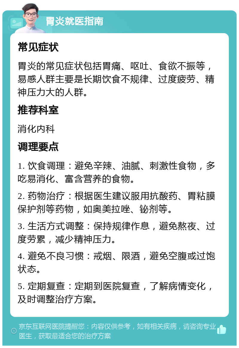 胃炎就医指南 常见症状 胃炎的常见症状包括胃痛、呕吐、食欲不振等，易感人群主要是长期饮食不规律、过度疲劳、精神压力大的人群。 推荐科室 消化内科 调理要点 1. 饮食调理：避免辛辣、油腻、刺激性食物，多吃易消化、富含营养的食物。 2. 药物治疗：根据医生建议服用抗酸药、胃粘膜保护剂等药物，如奥美拉唑、铋剂等。 3. 生活方式调整：保持规律作息，避免熬夜、过度劳累，减少精神压力。 4. 避免不良习惯：戒烟、限酒，避免空腹或过饱状态。 5. 定期复查：定期到医院复查，了解病情变化，及时调整治疗方案。