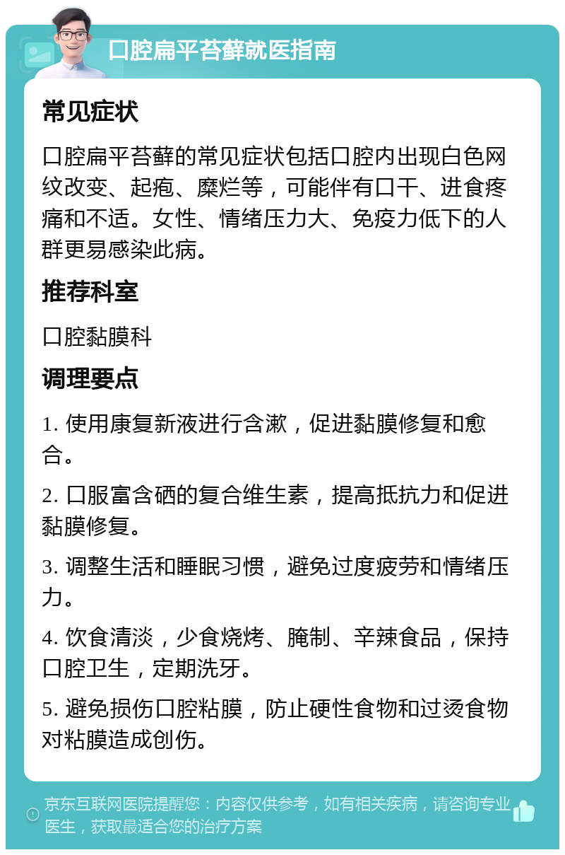 口腔扁平苔藓就医指南 常见症状 口腔扁平苔藓的常见症状包括口腔内出现白色网纹改变、起疱、糜烂等，可能伴有口干、进食疼痛和不适。女性、情绪压力大、免疫力低下的人群更易感染此病。 推荐科室 口腔黏膜科 调理要点 1. 使用康复新液进行含漱，促进黏膜修复和愈合。 2. 口服富含硒的复合维生素，提高抵抗力和促进黏膜修复。 3. 调整生活和睡眠习惯，避免过度疲劳和情绪压力。 4. 饮食清淡，少食烧烤、腌制、辛辣食品，保持口腔卫生，定期洗牙。 5. 避免损伤口腔粘膜，防止硬性食物和过烫食物对粘膜造成创伤。