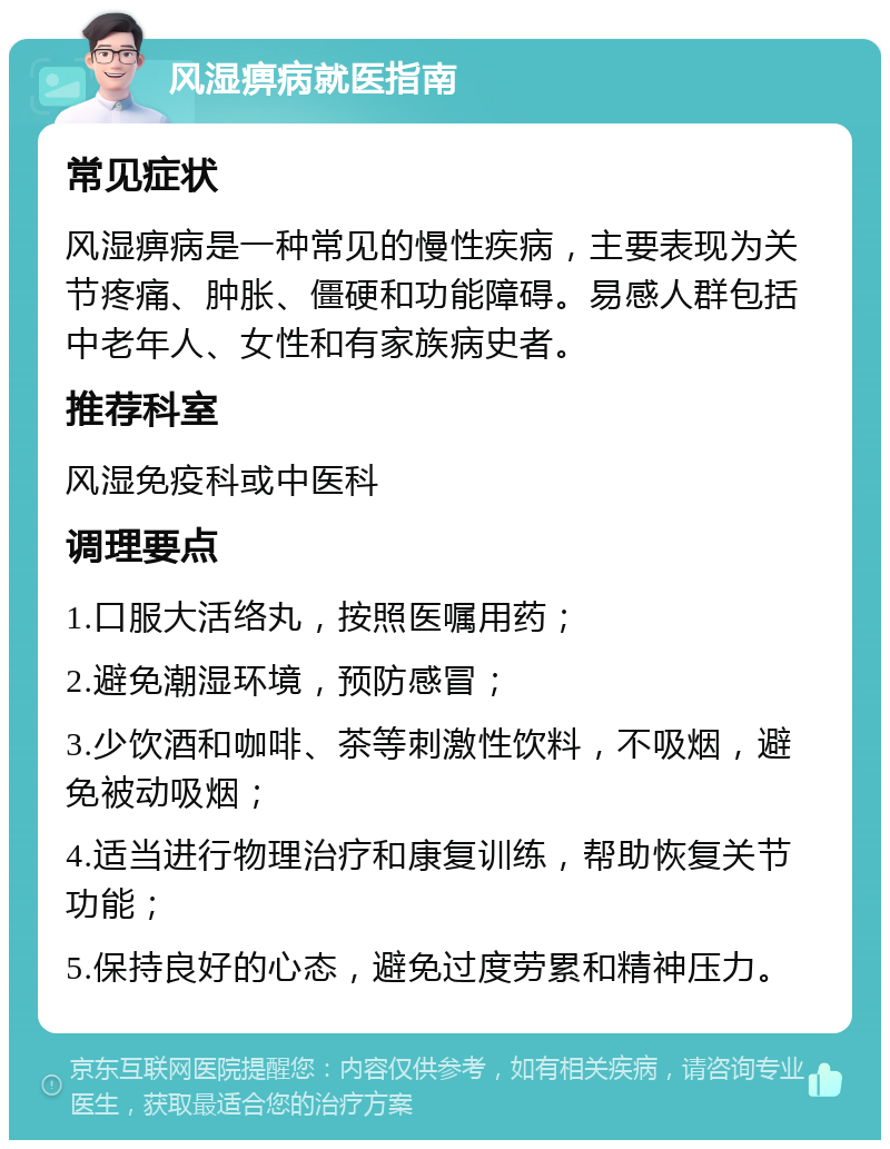 风湿痹病就医指南 常见症状 风湿痹病是一种常见的慢性疾病，主要表现为关节疼痛、肿胀、僵硬和功能障碍。易感人群包括中老年人、女性和有家族病史者。 推荐科室 风湿免疫科或中医科 调理要点 1.口服大活络丸，按照医嘱用药； 2.避免潮湿环境，预防感冒； 3.少饮酒和咖啡、茶等刺激性饮料，不吸烟，避免被动吸烟； 4.适当进行物理治疗和康复训练，帮助恢复关节功能； 5.保持良好的心态，避免过度劳累和精神压力。