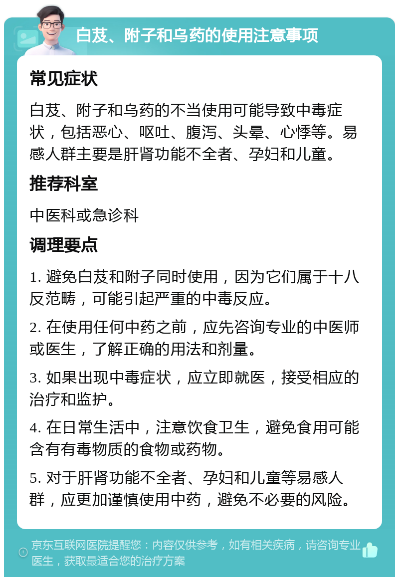 白芨、附子和乌药的使用注意事项 常见症状 白芨、附子和乌药的不当使用可能导致中毒症状，包括恶心、呕吐、腹泻、头晕、心悸等。易感人群主要是肝肾功能不全者、孕妇和儿童。 推荐科室 中医科或急诊科 调理要点 1. 避免白芨和附子同时使用，因为它们属于十八反范畴，可能引起严重的中毒反应。 2. 在使用任何中药之前，应先咨询专业的中医师或医生，了解正确的用法和剂量。 3. 如果出现中毒症状，应立即就医，接受相应的治疗和监护。 4. 在日常生活中，注意饮食卫生，避免食用可能含有有毒物质的食物或药物。 5. 对于肝肾功能不全者、孕妇和儿童等易感人群，应更加谨慎使用中药，避免不必要的风险。