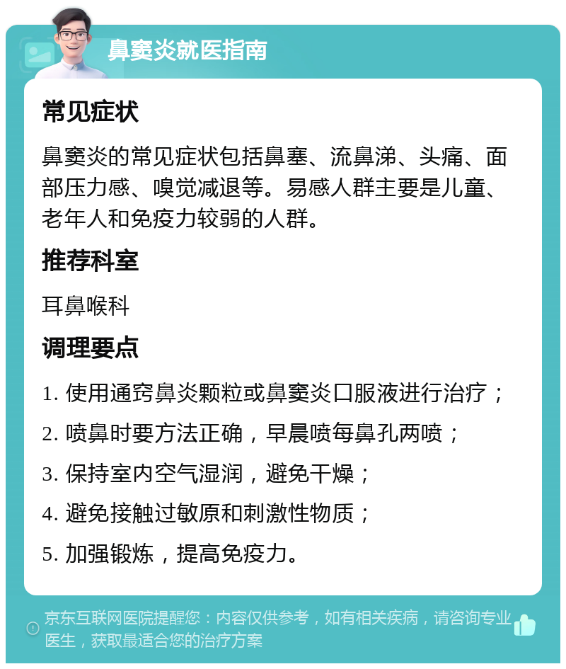 鼻窦炎就医指南 常见症状 鼻窦炎的常见症状包括鼻塞、流鼻涕、头痛、面部压力感、嗅觉减退等。易感人群主要是儿童、老年人和免疫力较弱的人群。 推荐科室 耳鼻喉科 调理要点 1. 使用通窍鼻炎颗粒或鼻窦炎口服液进行治疗； 2. 喷鼻时要方法正确，早晨喷每鼻孔两喷； 3. 保持室内空气湿润，避免干燥； 4. 避免接触过敏原和刺激性物质； 5. 加强锻炼，提高免疫力。