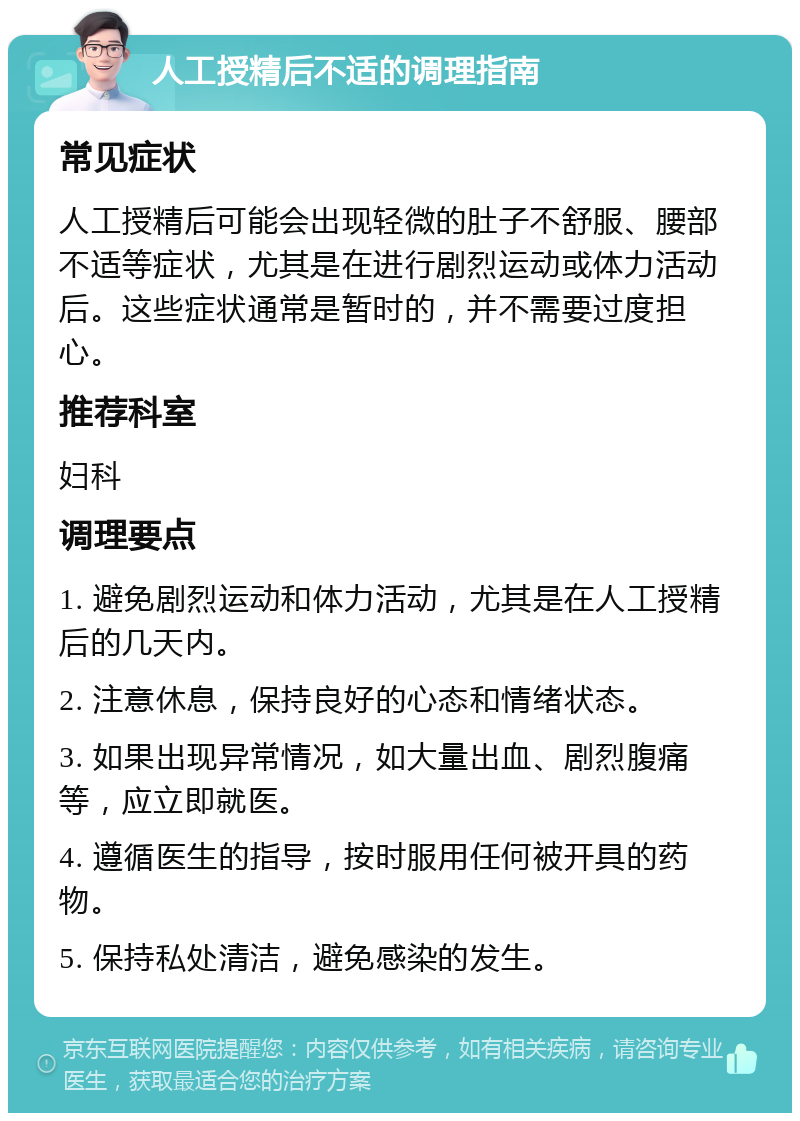 人工授精后不适的调理指南 常见症状 人工授精后可能会出现轻微的肚子不舒服、腰部不适等症状，尤其是在进行剧烈运动或体力活动后。这些症状通常是暂时的，并不需要过度担心。 推荐科室 妇科 调理要点 1. 避免剧烈运动和体力活动，尤其是在人工授精后的几天内。 2. 注意休息，保持良好的心态和情绪状态。 3. 如果出现异常情况，如大量出血、剧烈腹痛等，应立即就医。 4. 遵循医生的指导，按时服用任何被开具的药物。 5. 保持私处清洁，避免感染的发生。