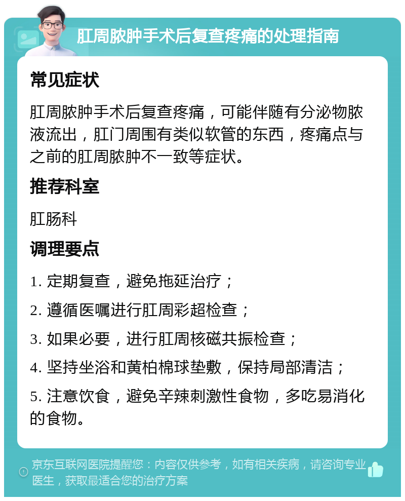 肛周脓肿手术后复查疼痛的处理指南 常见症状 肛周脓肿手术后复查疼痛，可能伴随有分泌物脓液流出，肛门周围有类似软管的东西，疼痛点与之前的肛周脓肿不一致等症状。 推荐科室 肛肠科 调理要点 1. 定期复查，避免拖延治疗； 2. 遵循医嘱进行肛周彩超检查； 3. 如果必要，进行肛周核磁共振检查； 4. 坚持坐浴和黄柏棉球垫敷，保持局部清洁； 5. 注意饮食，避免辛辣刺激性食物，多吃易消化的食物。