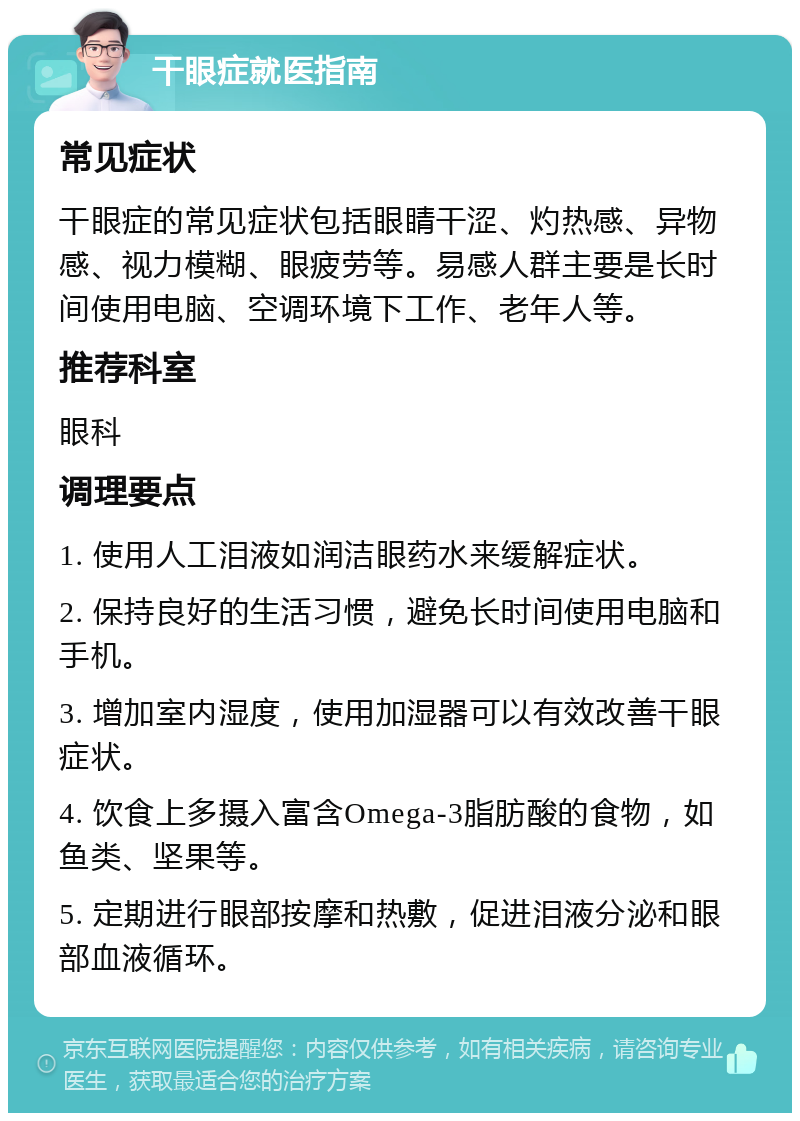 干眼症就医指南 常见症状 干眼症的常见症状包括眼睛干涩、灼热感、异物感、视力模糊、眼疲劳等。易感人群主要是长时间使用电脑、空调环境下工作、老年人等。 推荐科室 眼科 调理要点 1. 使用人工泪液如润洁眼药水来缓解症状。 2. 保持良好的生活习惯，避免长时间使用电脑和手机。 3. 增加室内湿度，使用加湿器可以有效改善干眼症状。 4. 饮食上多摄入富含Omega-3脂肪酸的食物，如鱼类、坚果等。 5. 定期进行眼部按摩和热敷，促进泪液分泌和眼部血液循环。