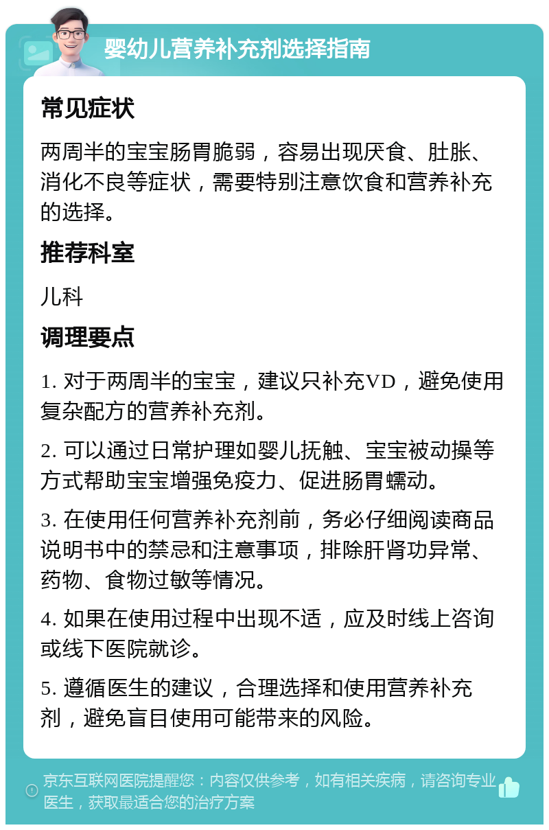 婴幼儿营养补充剂选择指南 常见症状 两周半的宝宝肠胃脆弱，容易出现厌食、肚胀、消化不良等症状，需要特别注意饮食和营养补充的选择。 推荐科室 儿科 调理要点 1. 对于两周半的宝宝，建议只补充VD，避免使用复杂配方的营养补充剂。 2. 可以通过日常护理如婴儿抚触、宝宝被动操等方式帮助宝宝增强免疫力、促进肠胃蠕动。 3. 在使用任何营养补充剂前，务必仔细阅读商品说明书中的禁忌和注意事项，排除肝肾功异常、药物、食物过敏等情况。 4. 如果在使用过程中出现不适，应及时线上咨询或线下医院就诊。 5. 遵循医生的建议，合理选择和使用营养补充剂，避免盲目使用可能带来的风险。