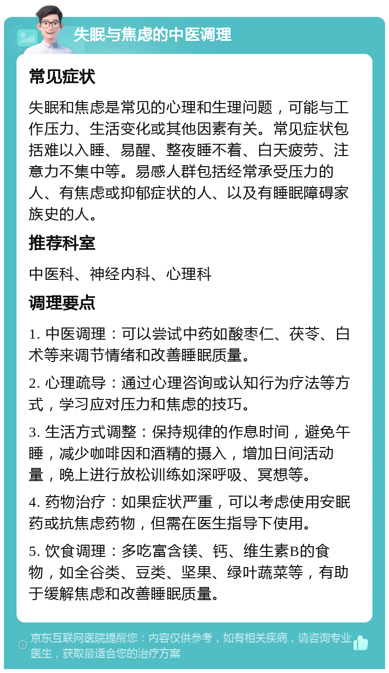 失眠与焦虑的中医调理 常见症状 失眠和焦虑是常见的心理和生理问题，可能与工作压力、生活变化或其他因素有关。常见症状包括难以入睡、易醒、整夜睡不着、白天疲劳、注意力不集中等。易感人群包括经常承受压力的人、有焦虑或抑郁症状的人、以及有睡眠障碍家族史的人。 推荐科室 中医科、神经内科、心理科 调理要点 1. 中医调理：可以尝试中药如酸枣仁、茯苓、白术等来调节情绪和改善睡眠质量。 2. 心理疏导：通过心理咨询或认知行为疗法等方式，学习应对压力和焦虑的技巧。 3. 生活方式调整：保持规律的作息时间，避免午睡，减少咖啡因和酒精的摄入，增加日间活动量，晚上进行放松训练如深呼吸、冥想等。 4. 药物治疗：如果症状严重，可以考虑使用安眠药或抗焦虑药物，但需在医生指导下使用。 5. 饮食调理：多吃富含镁、钙、维生素B的食物，如全谷类、豆类、坚果、绿叶蔬菜等，有助于缓解焦虑和改善睡眠质量。