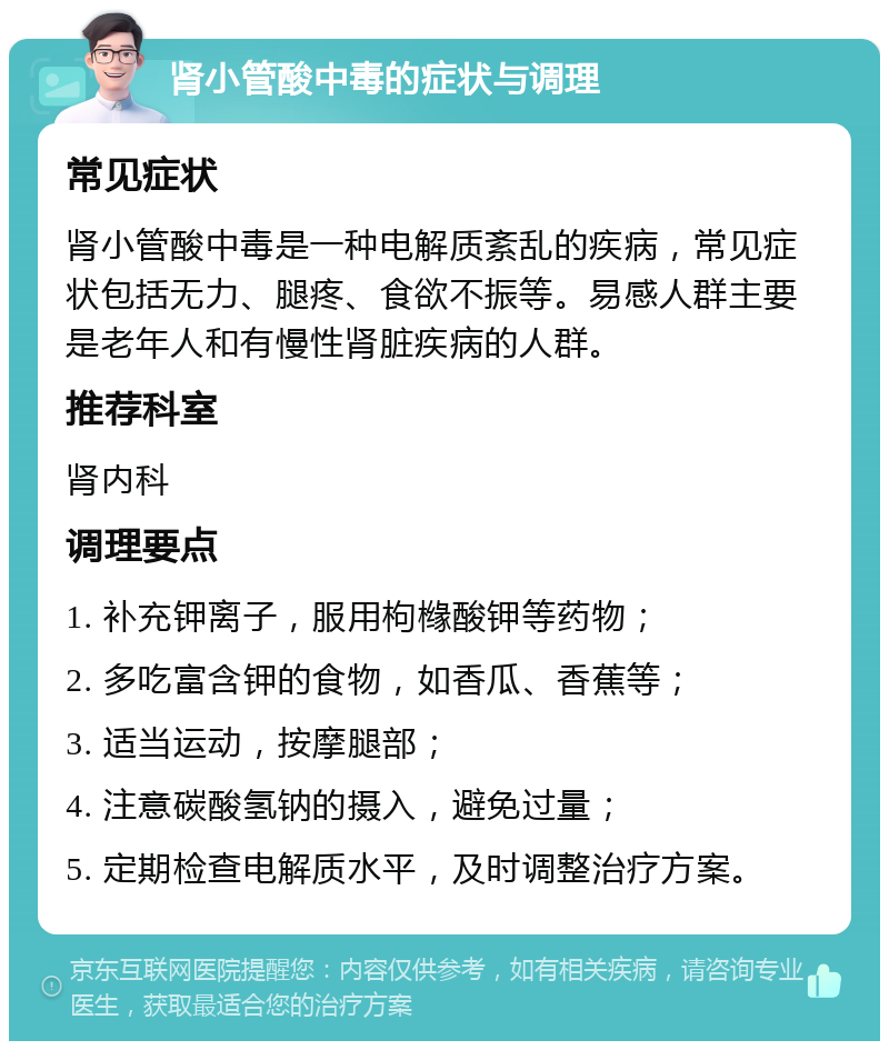 肾小管酸中毒的症状与调理 常见症状 肾小管酸中毒是一种电解质紊乱的疾病，常见症状包括无力、腿疼、食欲不振等。易感人群主要是老年人和有慢性肾脏疾病的人群。 推荐科室 肾内科 调理要点 1. 补充钾离子，服用枸橼酸钾等药物； 2. 多吃富含钾的食物，如香瓜、香蕉等； 3. 适当运动，按摩腿部； 4. 注意碳酸氢钠的摄入，避免过量； 5. 定期检查电解质水平，及时调整治疗方案。