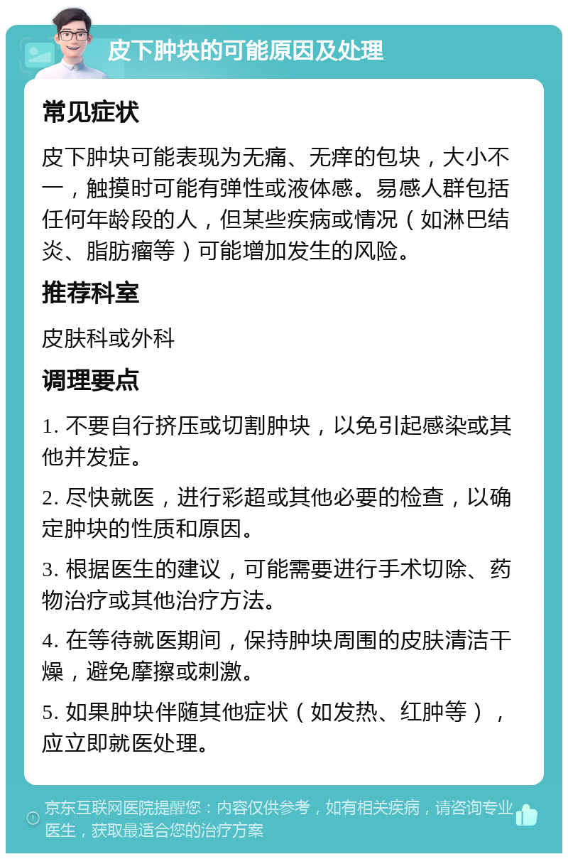 皮下肿块的可能原因及处理 常见症状 皮下肿块可能表现为无痛、无痒的包块，大小不一，触摸时可能有弹性或液体感。易感人群包括任何年龄段的人，但某些疾病或情况（如淋巴结炎、脂肪瘤等）可能增加发生的风险。 推荐科室 皮肤科或外科 调理要点 1. 不要自行挤压或切割肿块，以免引起感染或其他并发症。 2. 尽快就医，进行彩超或其他必要的检查，以确定肿块的性质和原因。 3. 根据医生的建议，可能需要进行手术切除、药物治疗或其他治疗方法。 4. 在等待就医期间，保持肿块周围的皮肤清洁干燥，避免摩擦或刺激。 5. 如果肿块伴随其他症状（如发热、红肿等），应立即就医处理。