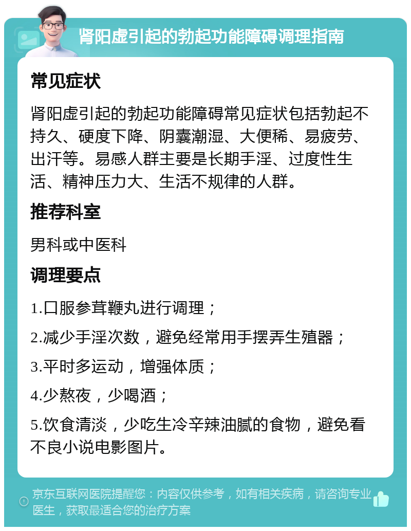 肾阳虚引起的勃起功能障碍调理指南 常见症状 肾阳虚引起的勃起功能障碍常见症状包括勃起不持久、硬度下降、阴囊潮湿、大便稀、易疲劳、出汗等。易感人群主要是长期手淫、过度性生活、精神压力大、生活不规律的人群。 推荐科室 男科或中医科 调理要点 1.口服参茸鞭丸进行调理； 2.减少手淫次数，避免经常用手摆弄生殖器； 3.平时多运动，增强体质； 4.少熬夜，少喝酒； 5.饮食清淡，少吃生冷辛辣油腻的食物，避免看不良小说电影图片。