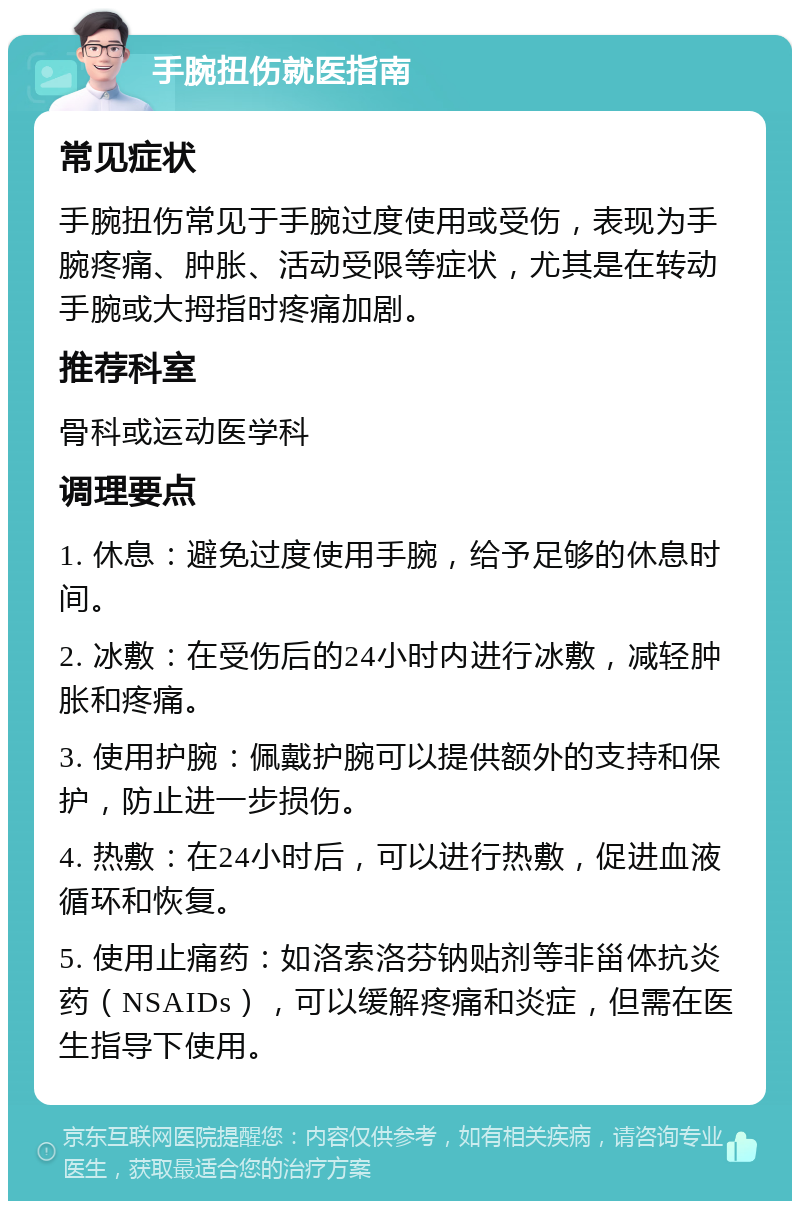 手腕扭伤就医指南 常见症状 手腕扭伤常见于手腕过度使用或受伤，表现为手腕疼痛、肿胀、活动受限等症状，尤其是在转动手腕或大拇指时疼痛加剧。 推荐科室 骨科或运动医学科 调理要点 1. 休息：避免过度使用手腕，给予足够的休息时间。 2. 冰敷：在受伤后的24小时内进行冰敷，减轻肿胀和疼痛。 3. 使用护腕：佩戴护腕可以提供额外的支持和保护，防止进一步损伤。 4. 热敷：在24小时后，可以进行热敷，促进血液循环和恢复。 5. 使用止痛药：如洛索洛芬钠贴剂等非甾体抗炎药（NSAIDs），可以缓解疼痛和炎症，但需在医生指导下使用。