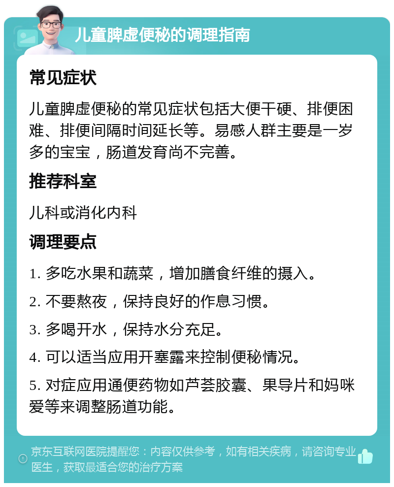 儿童脾虚便秘的调理指南 常见症状 儿童脾虚便秘的常见症状包括大便干硬、排便困难、排便间隔时间延长等。易感人群主要是一岁多的宝宝，肠道发育尚不完善。 推荐科室 儿科或消化内科 调理要点 1. 多吃水果和蔬菜，增加膳食纤维的摄入。 2. 不要熬夜，保持良好的作息习惯。 3. 多喝开水，保持水分充足。 4. 可以适当应用开塞露来控制便秘情况。 5. 对症应用通便药物如芦荟胶囊、果导片和妈咪爱等来调整肠道功能。