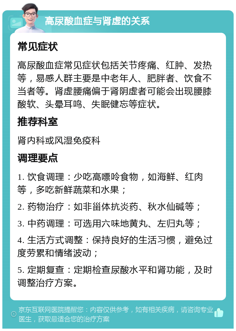 高尿酸血症与肾虚的关系 常见症状 高尿酸血症常见症状包括关节疼痛、红肿、发热等，易感人群主要是中老年人、肥胖者、饮食不当者等。肾虚腰痛偏于肾阴虚者可能会出现腰膝酸软、头晕耳鸣、失眠健忘等症状。 推荐科室 肾内科或风湿免疫科 调理要点 1. 饮食调理：少吃高嘌呤食物，如海鲜、红肉等，多吃新鲜蔬菜和水果； 2. 药物治疗：如非甾体抗炎药、秋水仙碱等； 3. 中药调理：可选用六味地黄丸、左归丸等； 4. 生活方式调整：保持良好的生活习惯，避免过度劳累和情绪波动； 5. 定期复查：定期检查尿酸水平和肾功能，及时调整治疗方案。