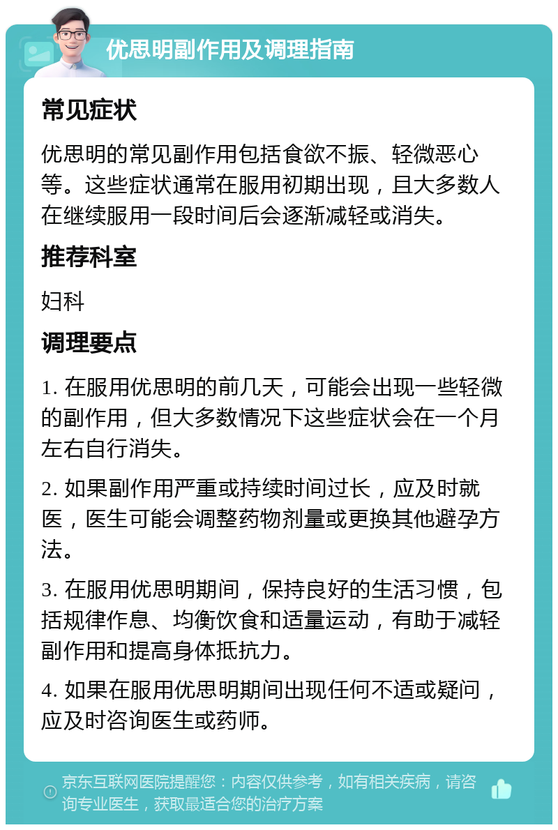 优思明副作用及调理指南 常见症状 优思明的常见副作用包括食欲不振、轻微恶心等。这些症状通常在服用初期出现，且大多数人在继续服用一段时间后会逐渐减轻或消失。 推荐科室 妇科 调理要点 1. 在服用优思明的前几天，可能会出现一些轻微的副作用，但大多数情况下这些症状会在一个月左右自行消失。 2. 如果副作用严重或持续时间过长，应及时就医，医生可能会调整药物剂量或更换其他避孕方法。 3. 在服用优思明期间，保持良好的生活习惯，包括规律作息、均衡饮食和适量运动，有助于减轻副作用和提高身体抵抗力。 4. 如果在服用优思明期间出现任何不适或疑问，应及时咨询医生或药师。