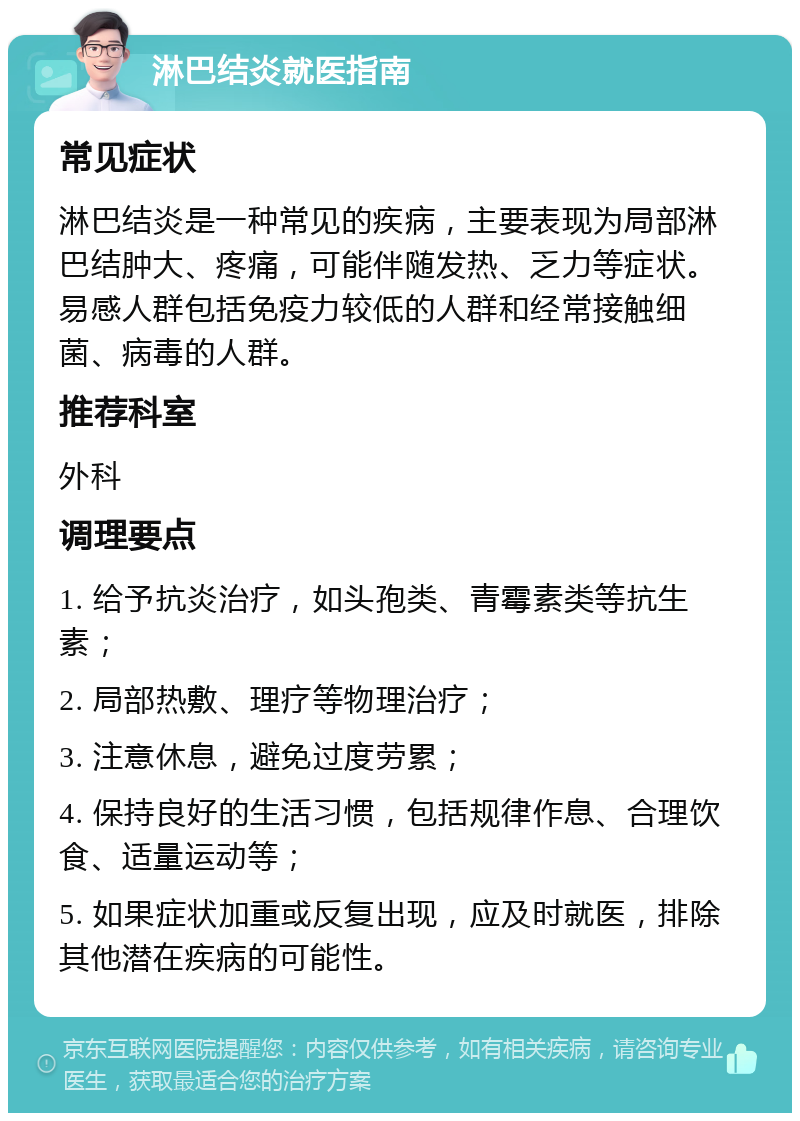 淋巴结炎就医指南 常见症状 淋巴结炎是一种常见的疾病，主要表现为局部淋巴结肿大、疼痛，可能伴随发热、乏力等症状。易感人群包括免疫力较低的人群和经常接触细菌、病毒的人群。 推荐科室 外科 调理要点 1. 给予抗炎治疗，如头孢类、青霉素类等抗生素； 2. 局部热敷、理疗等物理治疗； 3. 注意休息，避免过度劳累； 4. 保持良好的生活习惯，包括规律作息、合理饮食、适量运动等； 5. 如果症状加重或反复出现，应及时就医，排除其他潜在疾病的可能性。