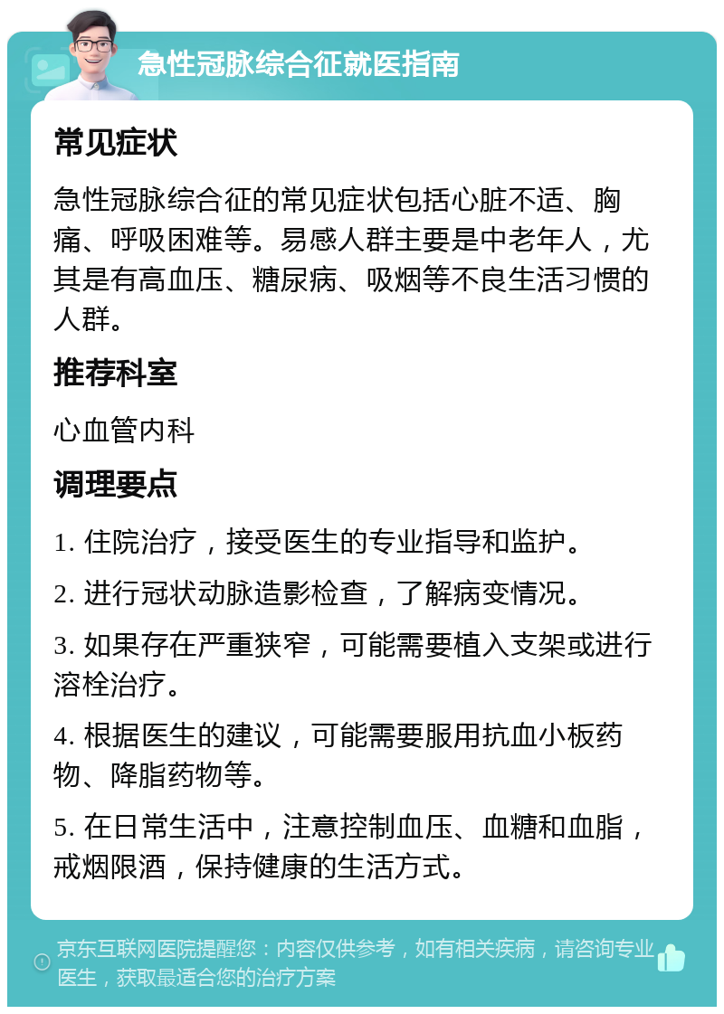 急性冠脉综合征就医指南 常见症状 急性冠脉综合征的常见症状包括心脏不适、胸痛、呼吸困难等。易感人群主要是中老年人，尤其是有高血压、糖尿病、吸烟等不良生活习惯的人群。 推荐科室 心血管内科 调理要点 1. 住院治疗，接受医生的专业指导和监护。 2. 进行冠状动脉造影检查，了解病变情况。 3. 如果存在严重狭窄，可能需要植入支架或进行溶栓治疗。 4. 根据医生的建议，可能需要服用抗血小板药物、降脂药物等。 5. 在日常生活中，注意控制血压、血糖和血脂，戒烟限酒，保持健康的生活方式。