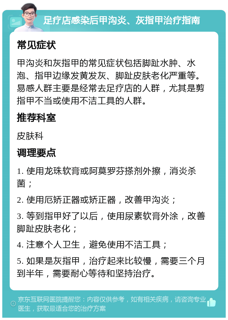 足疗店感染后甲沟炎、灰指甲治疗指南 常见症状 甲沟炎和灰指甲的常见症状包括脚趾水肿、水泡、指甲边缘发黄发灰、脚趾皮肤老化严重等。易感人群主要是经常去足疗店的人群，尤其是剪指甲不当或使用不洁工具的人群。 推荐科室 皮肤科 调理要点 1. 使用龙珠软膏或阿莫罗芬搽剂外擦，消炎杀菌； 2. 使用厄矫正器或矫正器，改善甲沟炎； 3. 等到指甲好了以后，使用尿素软膏外涂，改善脚趾皮肤老化； 4. 注意个人卫生，避免使用不洁工具； 5. 如果是灰指甲，治疗起来比较慢，需要三个月到半年，需要耐心等待和坚持治疗。