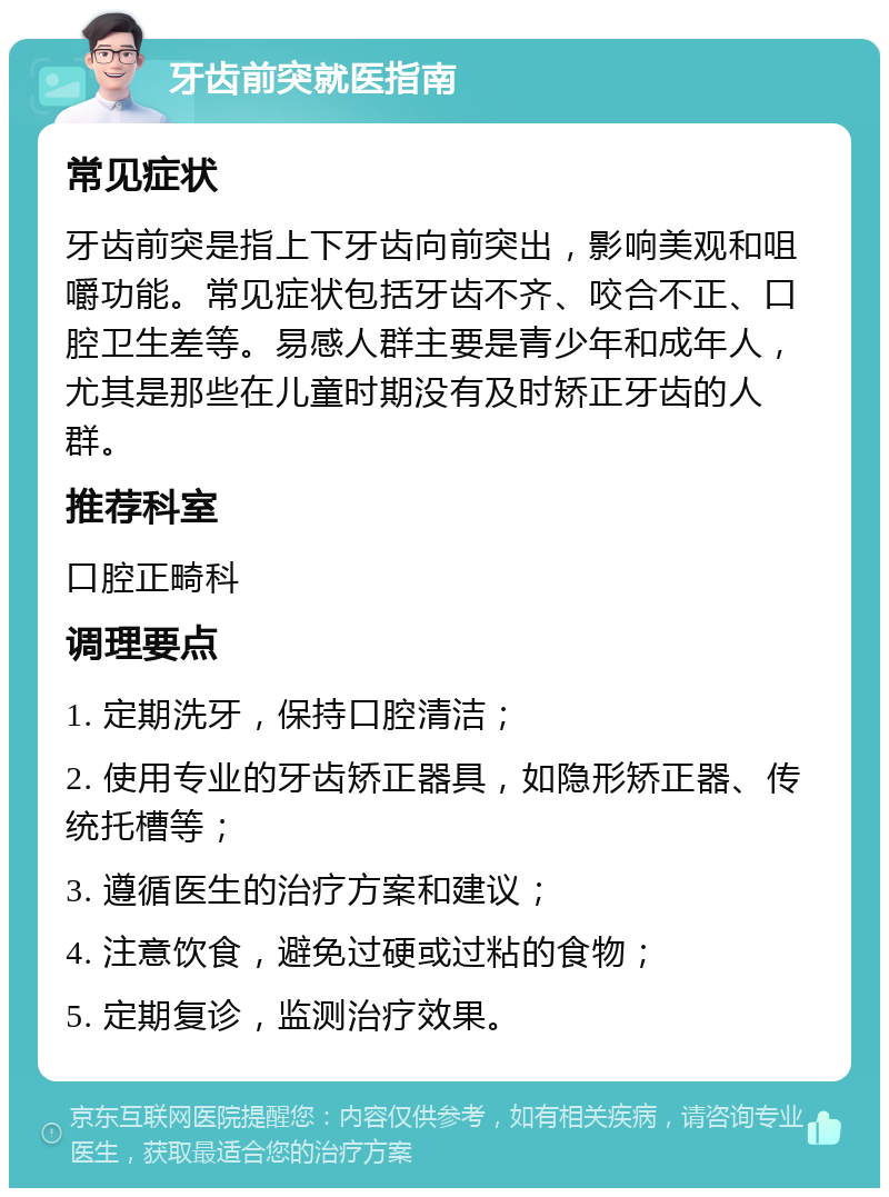 牙齿前突就医指南 常见症状 牙齿前突是指上下牙齿向前突出，影响美观和咀嚼功能。常见症状包括牙齿不齐、咬合不正、口腔卫生差等。易感人群主要是青少年和成年人，尤其是那些在儿童时期没有及时矫正牙齿的人群。 推荐科室 口腔正畸科 调理要点 1. 定期洗牙，保持口腔清洁； 2. 使用专业的牙齿矫正器具，如隐形矫正器、传统托槽等； 3. 遵循医生的治疗方案和建议； 4. 注意饮食，避免过硬或过粘的食物； 5. 定期复诊，监测治疗效果。