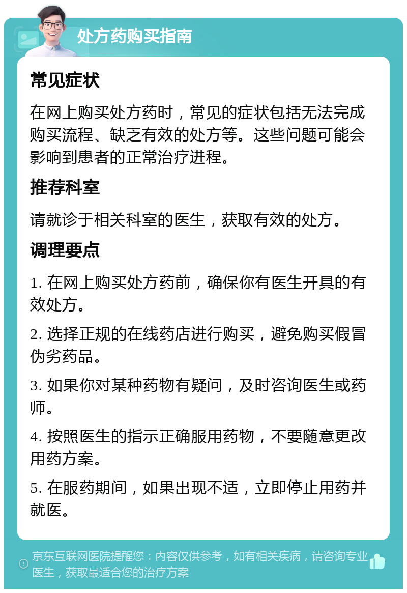 处方药购买指南 常见症状 在网上购买处方药时，常见的症状包括无法完成购买流程、缺乏有效的处方等。这些问题可能会影响到患者的正常治疗进程。 推荐科室 请就诊于相关科室的医生，获取有效的处方。 调理要点 1. 在网上购买处方药前，确保你有医生开具的有效处方。 2. 选择正规的在线药店进行购买，避免购买假冒伪劣药品。 3. 如果你对某种药物有疑问，及时咨询医生或药师。 4. 按照医生的指示正确服用药物，不要随意更改用药方案。 5. 在服药期间，如果出现不适，立即停止用药并就医。