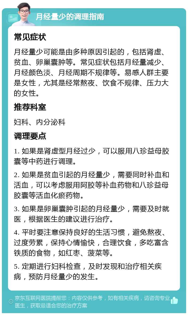 月经量少的调理指南 常见症状 月经量少可能是由多种原因引起的，包括肾虚、贫血、卵巢囊肿等。常见症状包括月经量减少、月经颜色淡、月经周期不规律等。易感人群主要是女性，尤其是经常熬夜、饮食不规律、压力大的女性。 推荐科室 妇科、内分泌科 调理要点 1. 如果是肾虚型月经过少，可以服用八珍益母胶囊等中药进行调理。 2. 如果是贫血引起的月经量少，需要同时补血和活血，可以考虑服用阿胶等补血药物和八珍益母胶囊等活血化瘀药物。 3. 如果是卵巢囊肿引起的月经量少，需要及时就医，根据医生的建议进行治疗。 4. 平时要注意保持良好的生活习惯，避免熬夜、过度劳累，保持心情愉快，合理饮食，多吃富含铁质的食物，如红枣、菠菜等。 5. 定期进行妇科检查，及时发现和治疗相关疾病，预防月经量少的发生。