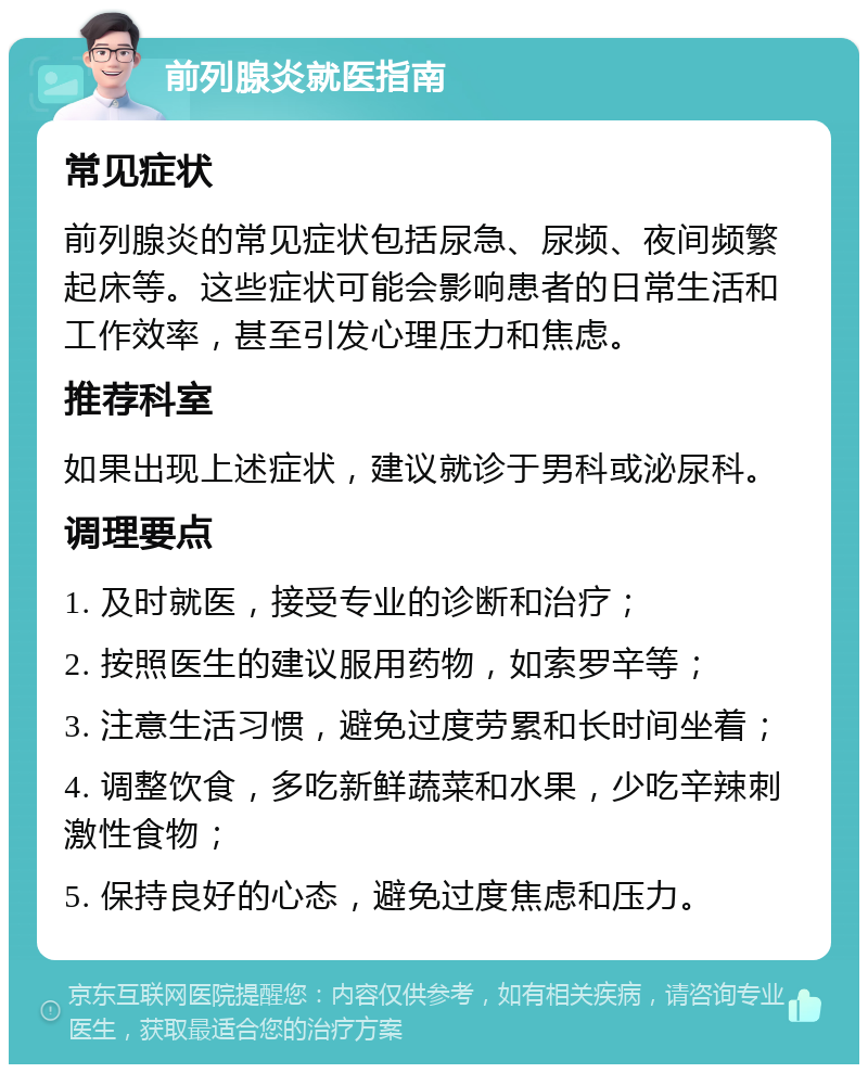 前列腺炎就医指南 常见症状 前列腺炎的常见症状包括尿急、尿频、夜间频繁起床等。这些症状可能会影响患者的日常生活和工作效率，甚至引发心理压力和焦虑。 推荐科室 如果出现上述症状，建议就诊于男科或泌尿科。 调理要点 1. 及时就医，接受专业的诊断和治疗； 2. 按照医生的建议服用药物，如索罗辛等； 3. 注意生活习惯，避免过度劳累和长时间坐着； 4. 调整饮食，多吃新鲜蔬菜和水果，少吃辛辣刺激性食物； 5. 保持良好的心态，避免过度焦虑和压力。