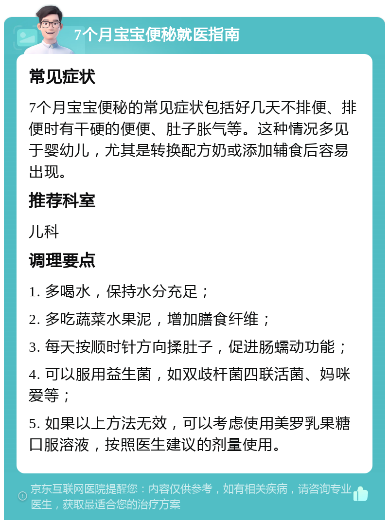 7个月宝宝便秘就医指南 常见症状 7个月宝宝便秘的常见症状包括好几天不排便、排便时有干硬的便便、肚子胀气等。这种情况多见于婴幼儿，尤其是转换配方奶或添加辅食后容易出现。 推荐科室 儿科 调理要点 1. 多喝水，保持水分充足； 2. 多吃蔬菜水果泥，增加膳食纤维； 3. 每天按顺时针方向揉肚子，促进肠蠕动功能； 4. 可以服用益生菌，如双歧杆菌四联活菌、妈咪爱等； 5. 如果以上方法无效，可以考虑使用美罗乳果糖口服溶液，按照医生建议的剂量使用。