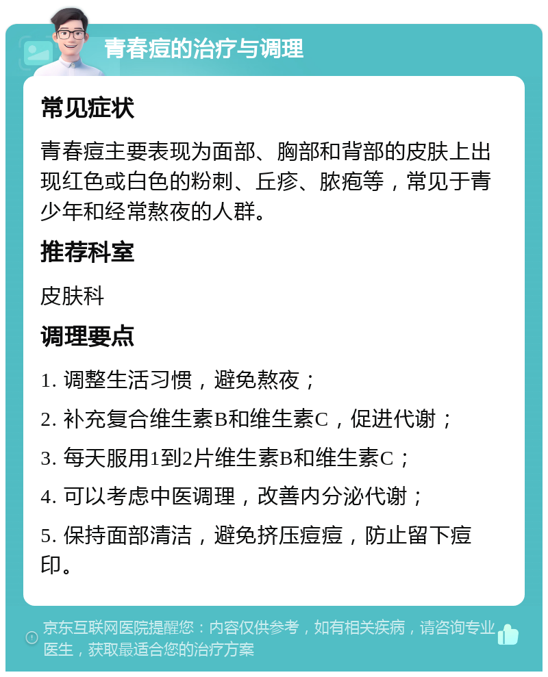 青春痘的治疗与调理 常见症状 青春痘主要表现为面部、胸部和背部的皮肤上出现红色或白色的粉刺、丘疹、脓疱等，常见于青少年和经常熬夜的人群。 推荐科室 皮肤科 调理要点 1. 调整生活习惯，避免熬夜； 2. 补充复合维生素B和维生素C，促进代谢； 3. 每天服用1到2片维生素B和维生素C； 4. 可以考虑中医调理，改善内分泌代谢； 5. 保持面部清洁，避免挤压痘痘，防止留下痘印。