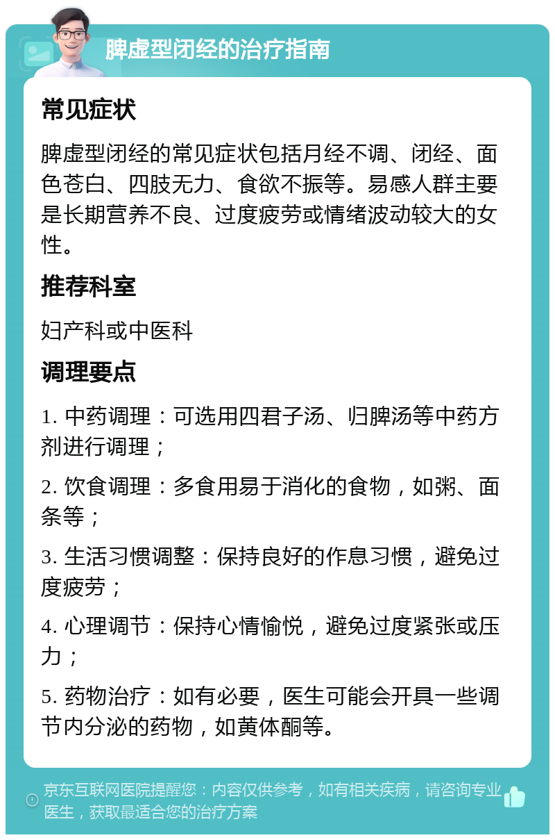 脾虚型闭经的治疗指南 常见症状 脾虚型闭经的常见症状包括月经不调、闭经、面色苍白、四肢无力、食欲不振等。易感人群主要是长期营养不良、过度疲劳或情绪波动较大的女性。 推荐科室 妇产科或中医科 调理要点 1. 中药调理：可选用四君子汤、归脾汤等中药方剂进行调理； 2. 饮食调理：多食用易于消化的食物，如粥、面条等； 3. 生活习惯调整：保持良好的作息习惯，避免过度疲劳； 4. 心理调节：保持心情愉悦，避免过度紧张或压力； 5. 药物治疗：如有必要，医生可能会开具一些调节内分泌的药物，如黄体酮等。