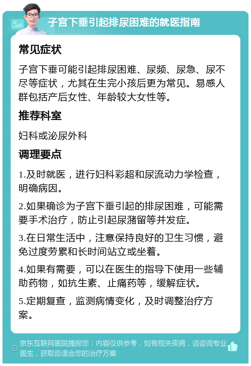 子宫下垂引起排尿困难的就医指南 常见症状 子宫下垂可能引起排尿困难、尿频、尿急、尿不尽等症状，尤其在生完小孩后更为常见。易感人群包括产后女性、年龄较大女性等。 推荐科室 妇科或泌尿外科 调理要点 1.及时就医，进行妇科彩超和尿流动力学检查，明确病因。 2.如果确诊为子宫下垂引起的排尿困难，可能需要手术治疗，防止引起尿潴留等并发症。 3.在日常生活中，注意保持良好的卫生习惯，避免过度劳累和长时间站立或坐着。 4.如果有需要，可以在医生的指导下使用一些辅助药物，如抗生素、止痛药等，缓解症状。 5.定期复查，监测病情变化，及时调整治疗方案。