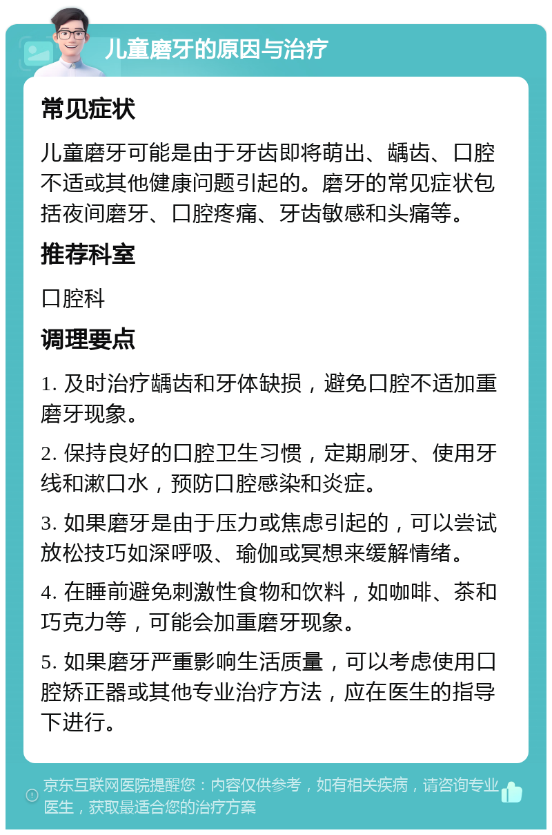 儿童磨牙的原因与治疗 常见症状 儿童磨牙可能是由于牙齿即将萌出、龋齿、口腔不适或其他健康问题引起的。磨牙的常见症状包括夜间磨牙、口腔疼痛、牙齿敏感和头痛等。 推荐科室 口腔科 调理要点 1. 及时治疗龋齿和牙体缺损，避免口腔不适加重磨牙现象。 2. 保持良好的口腔卫生习惯，定期刷牙、使用牙线和漱口水，预防口腔感染和炎症。 3. 如果磨牙是由于压力或焦虑引起的，可以尝试放松技巧如深呼吸、瑜伽或冥想来缓解情绪。 4. 在睡前避免刺激性食物和饮料，如咖啡、茶和巧克力等，可能会加重磨牙现象。 5. 如果磨牙严重影响生活质量，可以考虑使用口腔矫正器或其他专业治疗方法，应在医生的指导下进行。