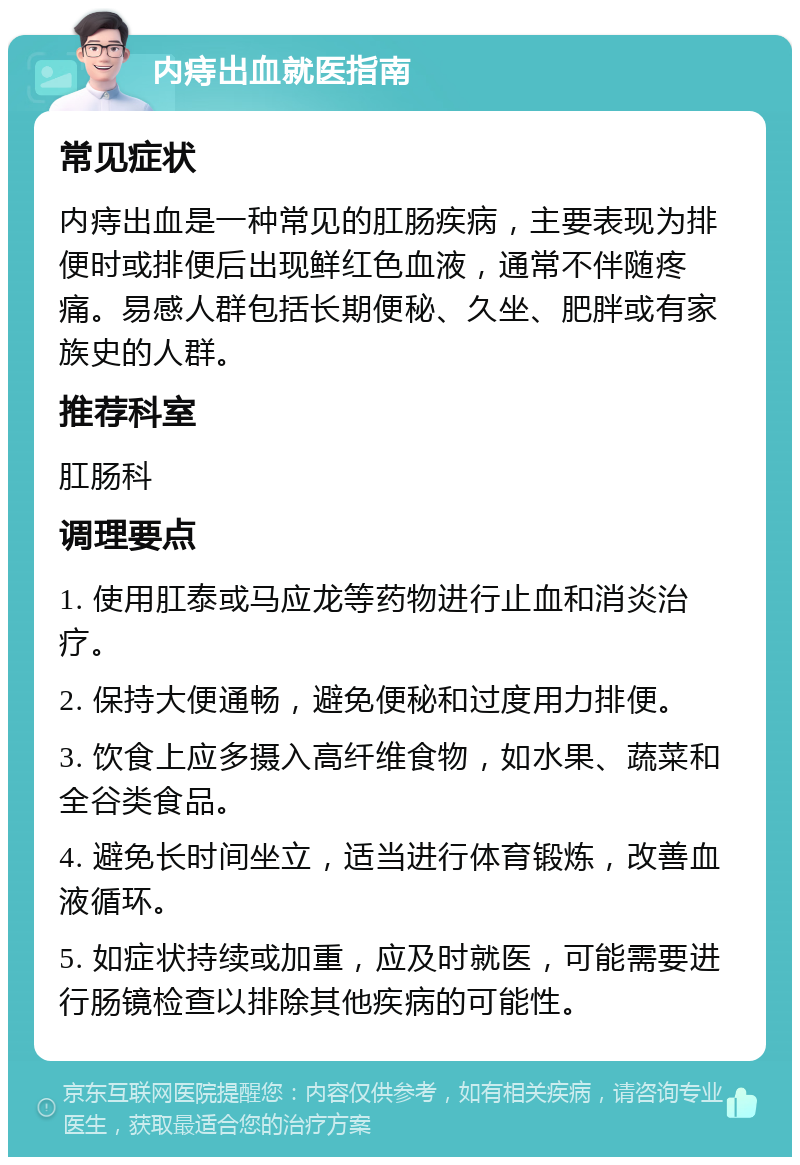 内痔出血就医指南 常见症状 内痔出血是一种常见的肛肠疾病，主要表现为排便时或排便后出现鲜红色血液，通常不伴随疼痛。易感人群包括长期便秘、久坐、肥胖或有家族史的人群。 推荐科室 肛肠科 调理要点 1. 使用肛泰或马应龙等药物进行止血和消炎治疗。 2. 保持大便通畅，避免便秘和过度用力排便。 3. 饮食上应多摄入高纤维食物，如水果、蔬菜和全谷类食品。 4. 避免长时间坐立，适当进行体育锻炼，改善血液循环。 5. 如症状持续或加重，应及时就医，可能需要进行肠镜检查以排除其他疾病的可能性。