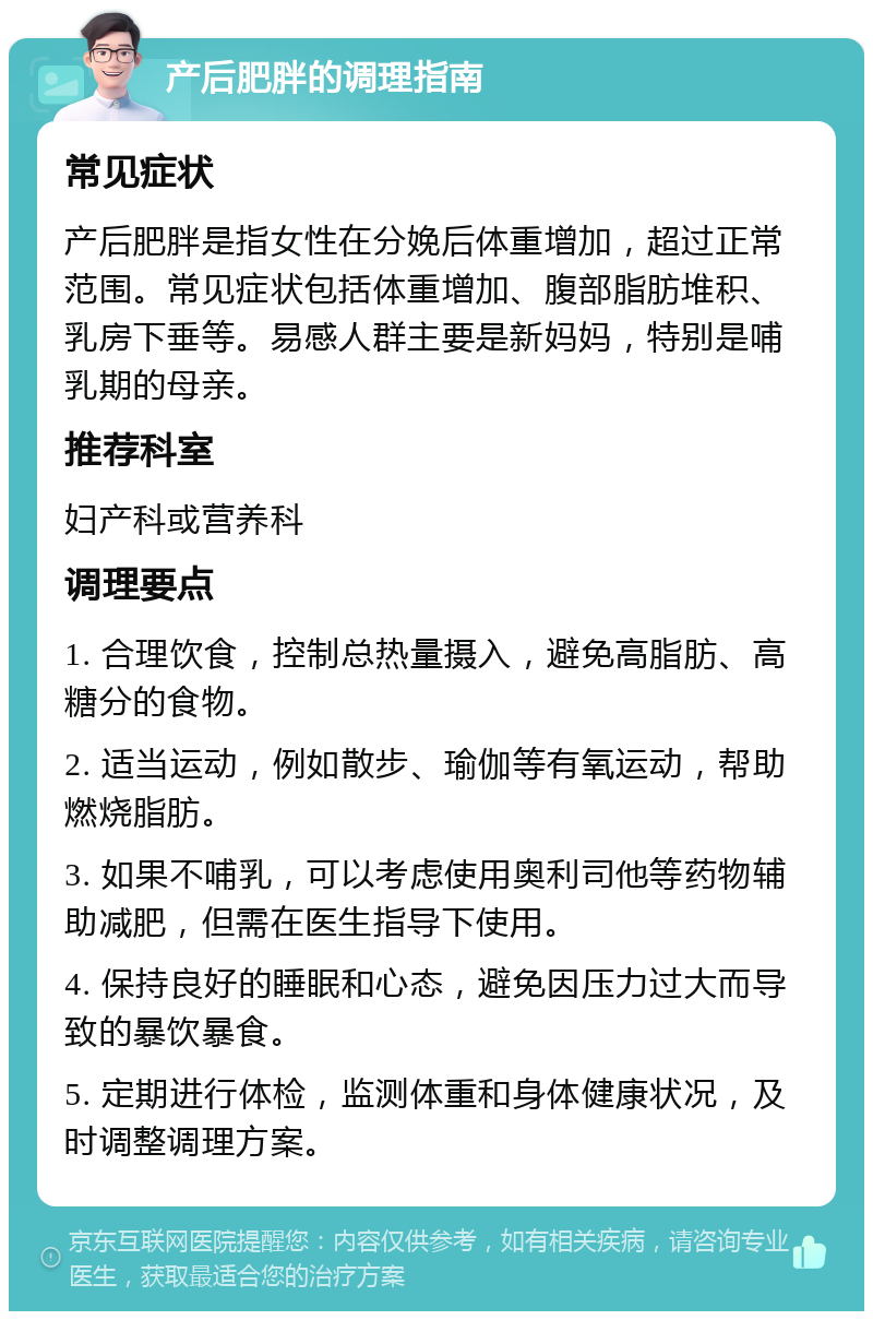 产后肥胖的调理指南 常见症状 产后肥胖是指女性在分娩后体重增加，超过正常范围。常见症状包括体重增加、腹部脂肪堆积、乳房下垂等。易感人群主要是新妈妈，特别是哺乳期的母亲。 推荐科室 妇产科或营养科 调理要点 1. 合理饮食，控制总热量摄入，避免高脂肪、高糖分的食物。 2. 适当运动，例如散步、瑜伽等有氧运动，帮助燃烧脂肪。 3. 如果不哺乳，可以考虑使用奥利司他等药物辅助减肥，但需在医生指导下使用。 4. 保持良好的睡眠和心态，避免因压力过大而导致的暴饮暴食。 5. 定期进行体检，监测体重和身体健康状况，及时调整调理方案。